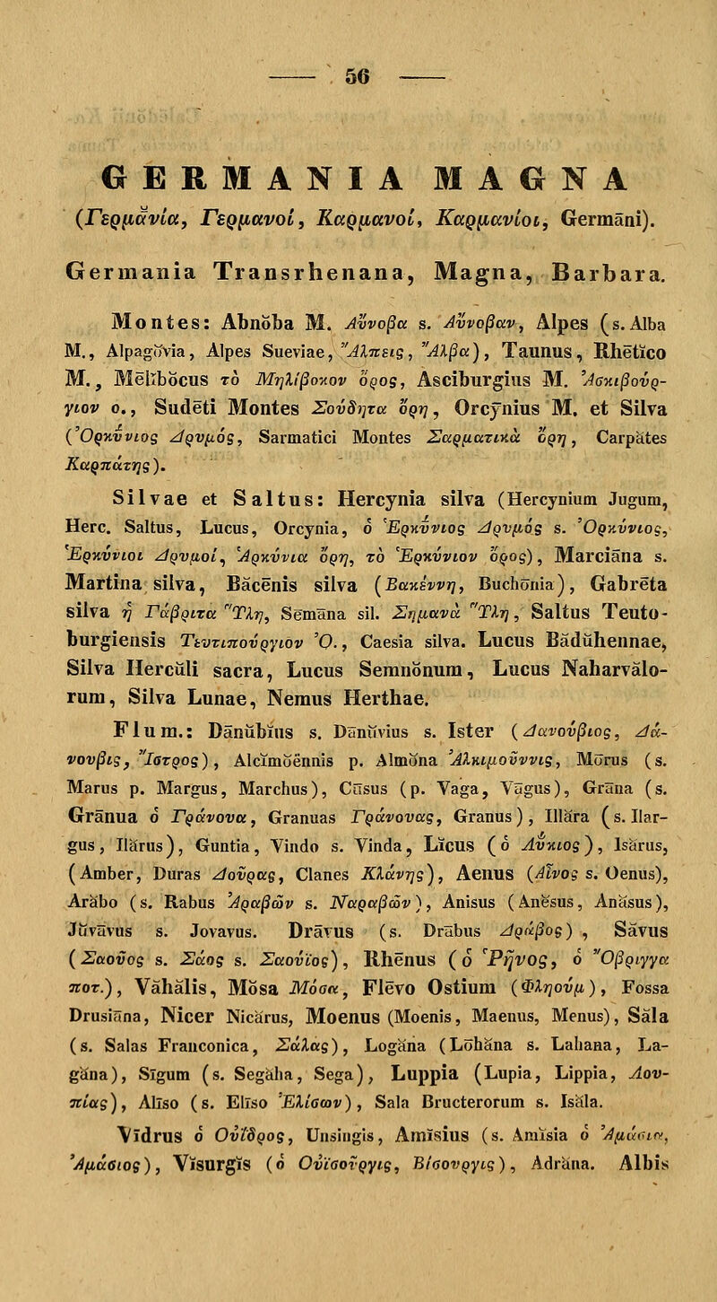 GERMANIA MAGNA (rsQ^avia, rsQ^avolf KaQ^avol, KaQ^avloi, Germani). Germania Transrhenana, Magna, Barbara, Montes: AbnoLa M. Avvo§a s. Avvo^av, Alpes (s.Alba M., Alpagovia, Alpes Sueviae, ^;Iot£«s, AX§a), Taunus, Rhetico M., Mellbocus t6 Mrjll^o^ov oQog, Asciburgius M. 'A6ki§ovq- ytov 0., Sudeti Montes ZovSi^ta oqtj , Orcynius M. et Silva ( O^jtvj/tog ^QVfios, Sarmatici Montes Saq^aTina oqt} , Carpates KuQTidTrjg). Silvae et Saltus: Hercynia silva (Hercynium Jugum, Herc. Saltus, Lucus, Orcynia, o 'EQHvviog ^QVfiog s. 'OQxvviog, Eqkvvioi zJQVfioL^ 'jQKvvia 0Q7], z6 'Eqkvviov 'oQog), Marciana s. Martina silva, Bacenis silva (Banswr], Buchonia), Gabreta silva 7? ra^Qira Tlrj, SemHna sil. 2>]iiava Tlr], Saltus Teuto- burgiensis TtvTtnovQyidv '0., Caesia silva. Lucus Baduhennae, Silva Herculi sacra, Lucus Semnonum, Lucus Naharvalo- rum, Silva Lunae, Nemus Herthae, Fium.: Daniibins s. Daniivius s. Ister {Javov^iog, z/a- vov^ig, laxQog), Alcimoennis p. Almona 'Aliaiiovvvig, Morus (s. Marus p. Margus, Marchus), Cilsus (p. Vaga, VSgus), GrHna (s. Granua d rQavova, Granuas FQavovag, Granus), IUara (s. Ilar- gus, Ilarus), Guntia, Viudo s. Vinda, Licus (6 Avziog), Is^irus, (Amber, Duras ^ovQag, Clanes Klavrjg), Aeuus (y^ivo? s. Oenus), Arabo (s. Rabus 'AQa^av s. NaQa§cov), Anisus (Anesus, Anasus), Juvlivus s. Jovavus. Dravus (s. Drabus ^Qii^og) , Savus (Uaovog s. Zaog s. Zaovios), Rhenus (6 '^PijVOg, 6 0§Qiyya TioT.), Vahalis, Mosa Moaa, Flevo Ostium (Mrjovfi), Fossa Drusiana, Nicer Nicarus, Moenus (Moenis, Maenus, Menus), Sala (s. Salas Frauconica, ZdXag), Logana (LohSna s. Lahana, La- gSna), Slgum (s. SegSha, Sega), Luppia (Lupia, Lippia, Aov- Tciag), Allso (s. EIlso 'Eliamv), Sala Bructerorum s. Iscila. \idrus 6 OvidQog, Unsingis, Amisius (s. Amlsia d 'Afiuiur,', 'Afidoiog), ViSUrgiS (d OviaovQyig, BiaovQyi.g), Adriina. Albis