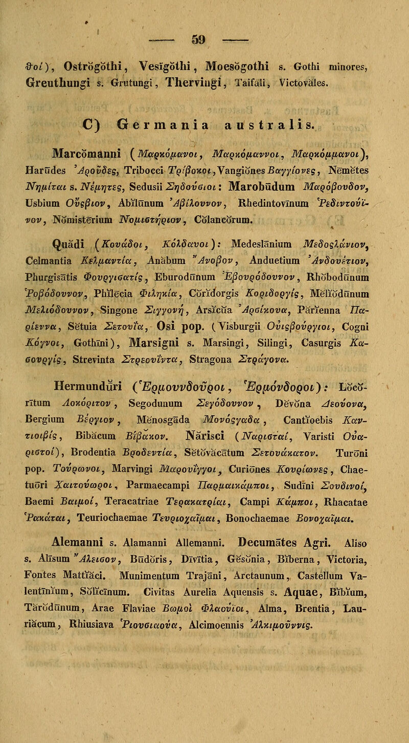 &oi), Ostrogothi, Vesigothi, Moesogothi s. Gothi niinores, Greuthungi s. Grutungi, Thervingi, Taifali, Victovaies. C) Germania australis. Marcomanni (^Ma^Kofiavoi, MaQKO/iawoi, Maqy,6(i(iavoi^, Harudes 'AQOvdeg, Tribocci Tqi^ohoi ,Ya.xigiones Bayyiovsg, Ngmetes NrKiizat s. Ns[ir]Tsg, Sedusii SijSovaioi: Marobildum MaQo^ovdov, Usbium Ovs^toVf Abilunum 'J§iXovvov, Rhedintovlnum ^PsSivzovt' vov, Nomisterium No[iiGTi^Qtov, Colancorum. Quadi (Kovddoi, KolSavoi ); Medeslanium MsdoeXa.vioVj Celmantia KsXfiavria, Anabum Avo^ov, Anduetium 'JvSoveriov, Phurgisatis ^ovQyiGarig, Eburoddnum E^ovq68ovvov , Rhobodunum PopoSovvov, Philgcia ^iXrjKia, Coridorgis KoQtdoQyig, MSlioddnum Msliodovvov, Singone Etyyovri, Arsicua 'jQatKova, Parienna Ila- Qtsvva, Setuia 2sTovTa, Osi pop. (Visburgii Ovig§ovQyioi, Cognl Koyvot, Gothlni), Marsigni s. Marsingi, Silingi, Casurgis Ku- GovQyig, Strevinta ZrQSovtvra, Stragona STQccyova. Hermunduri (JEqiiovv8ovqol , 'EQfiovdoQOL): Loco- rltum AoKOQtTQv , Segodunum 2sy6Sovvov , Devona ^sovovUj Bergium BsQytov, Menosgada Mov6gya8a , Cantioebis Kav- Ttoi^ig, Bibacum Bf^aKOv. Narisci {NaQtGTai, Varisti Ova- QtGToi), Brodentia BQoSsvtia, Setovacltum SsTovaKaTOv. Turoni pop. TovQwvoi, Marvingi MaQovtyyot^ Curiones KovQimvsg, Chae- tuori XatTovcoQOt., Parmaecampi UaQfiaiKaincot, Sudlni HovStvoi^ Baemi Batfioi, Teracatriae TsQanaTQiai, Campi Kaiiiiot, Rhacatae PaKaTaiy Teuriochaemae TsvQioxai^iai, Bonochaemae Bovoxaifiai. Alemanni s. Alamanni Allemanni. Decumates Agri. Aliso s. Allsum AXstGov, Budoris, Dlvltia, Gesonia, Biberna, Victoria, Fontes Mattiaci. Munimentum Trajani, Arctaunum, Castellum Va- lentinium, Soliclnum. Civitas Aurelia Aqueusis s. Aquae, Bibium, Tarodunum, Arae Flaviae Bcoiiol ^Xaoviot, Alma, Brentia, Lau- riScum, Rhiusiava PtovGtaovu, Alcimoennis 'AXHt(iovvvts.