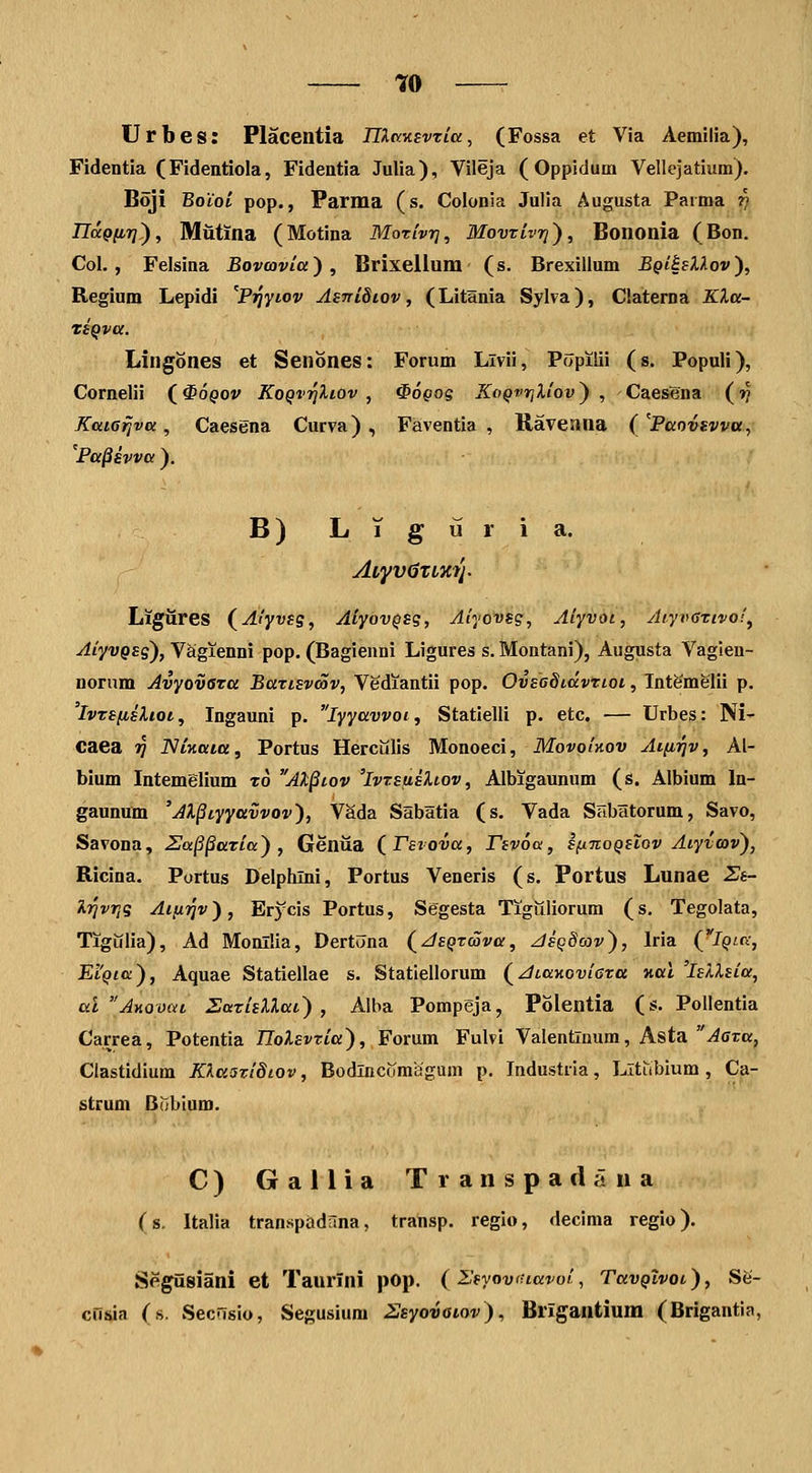 'jfO Urbes: Placentia nXKKevria, (Fossa et Via Aemilia), Fidentia (Fidentiola, Fidentia Julia), Vileja (Oppidum Vellejatium). Boji Boiol pop., Parma (s. Colonia Julia Augusta Paima r> nocQiirj), Mutina (Motina Morlvr], Movxivr}), Bononia (Bon. Col. , Felsina Bovavia^ , Brixellum (s. Brexillum Bqi^Mov'), Regium Lepidi ^Pijyiov AsniSiov, (Litania Sylva), Claterna KXa- TtQva. Lingones et Senones: Forum Livii, Popilii (s. Populi), Cornelii (^opov KoQvriliov , ^ogog KoQvriUov') , Caesena (»; Kaia^va, Caesena Curva) , Faventia , Raveana ( 'Paovsvva, 'Pa^ivva ). B) LTguria. At'yv0TLm'j. Ligiires (^Aiyvsg, AiyovQSS, Aiyovsg, Aiyvoi, AiyvGTivo!, AiyvQsg), Vaigienni pop. (Bagienni Ligures s. Montani), Augusta Vagieu- nornm Avyovsra Battsvcov, Vediantii pop. OvsoSidvTiot, Intgmelii p. IvTSfislioi, Ingauni p. lyyavvot, Statielli p. etc. — Urbes: Ni- caea ?? NtKaia, Portus Herculis Monoeci, MovoIkov Atfirjv, Al- blum Intemelium zo Al^tov 'ivrsfisUov, Albigaunum (s. Albium In- gaunuui 'AX§tyyavvov'), VSda Sabatia (s. Vada Sabatorum, Savo, Savona, Sa§§aria) , Genua (^Tsvova, rsvoa, ifinoQSiov Aiyioov'), Ricina. Portus Delphlni, Portus Veneris (s. Portus Lunae Ss- i.r]vr,g Ai}xiqv), Erycis Portus, Segesta Tiguliorum (s. Tegolata, Tigiilia), Ad Monllia, Dertuna (JsQrava, AsQdcov'), Iria (iQtn, Ei'Qta), Aquae Statiellae s. Statiellorum (JtaKoviGza nai 'isllsiu, al AKOvat Sarisllat) , Aiba Pompeja, Polentia (s. Pollentia Carrea, Potentia /Totoria), Forum Fulvi Valentlmim, Asta -4cTa, Clastidium KkttSviStov, Bodlncomagum p. Industria, Lltubium, Ca- strum Babium. C) Gallia Transpadaiia (s. Italia transpadana, tratisp. reglo, decinia regio). Segiisiani et Taurfni pop. {Zsyoviuavoi, TavQivot), Se- cOsia (s. Secilsio, Segusium Ssyovaiov), Brigantium (Brigantia,