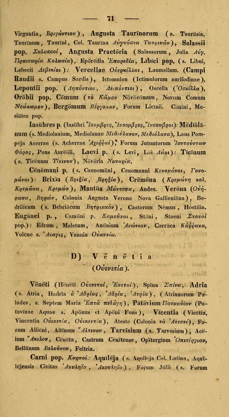 Virgautla, BQtyavrtov) , Augusta Taurinorum (a. TaurSsia, Taurlnum, Taurlni, Col. Taurlna Avyoveva Tav^ivSvy, Salassii pop. Salaaaoij Augusta Praetoria (Salassorum, Julia Avy. TlQatrcoQia KoXoovia'), Eporedia 'EnoQsSia, Libici pop. (s. Libui, Lebecii As^sxiot ): Vercellae OvsQKsHat, Laumellum. (Campi Raudii s. Campus Sardis), Ictomulon (Ictimulorum aurifodinae), Lepontii pop. (^Arjnovzioi, AsinovTioi) ^ Oscella ('OffHeHa), Orobii pop. Comum (ro Kmfiov NovociTmum, Novum Comum NsooKcofiov^, Bergomum Bsqyojiov, Forum Liclnii. Cainlni, Me- siates pop. Insiibres p. (InsiSbri laofi^Qsg, lv6o(i§QS?,lvaov§Qoiy. Mediola- num (s. Mediolanium, Mediolanae Ms8i6Xavov,Ms8t6lava), Laus Pom- peja Acerrae (s. Acherrae 'AxsQQai^, Forum Jutuntorum 'Iovtovvtcov ^OQoq, Pons Aureoli. Laevi p. (s. Levi, Lai Aaot'): TiCinum (s. Ticenum Tiktvov), Novciria NovaQia. Cenomani p. (s. Caenomani, Cenomanni Ksvofiavoi, Tovo- (idvot): Brixia (^BQt^la, BQTj^ia), Cremona (KQSficovr] hoX. KQSfimva, KQSfioov^, Mantiia MdvTova, Andes. Verona (Ovrj- Qcova, BrjQcov, Colonia Augusta Verona Nova Gallieniana), Be- driScum (s. BebriScum BrjTQiaKov') , Castorum Nfemus , Hostllia. Euganei p. , Camuni p. Kafiovvot, Stoni, Stoeni Zzovoi pop.): Edrum , Maletum, Anonium 'Avcoviov, Carraca KaQQayia, Volene s. Azayts, Vanuia Ovavvia. D) V e n e t i a (^OvSVBZLCC). Veneti (Heneti OvsvSToi, ^Evsroi), Splna Zniva, Adria (s. Atria, Hadria o 'AdQias, 'AdQia, 'ArQia^ , (Atrianorum Pa- ludes, s. Septem Maria 'Enxa nsXdyr]), VeitsLviam. nataoviov (Pa~ tavlnae Aquae s. Aponus et Aponi Fons), Vicentia (Vicetia, Vincentia Ovtxsrioi, OviKsvTia), Ateste (Colonia t6 'Ats6ts), Fo- rum Allieni, Altlnura Alrivov , Tarvisium (s. Tarvesium), Ace- lum AksXov, Ceneta, Castrum Cenitense, Opitergium 'OniTSQytov, Belianum BsXovvov, Feltria. Carni pop. KaQvoi: Aquileja (.<?. Aquileja Col. Latina, Aqui- lejensis Civitas 'Anvlrjtcf , 'AnovXrjta) , Forum Julii (s, Forum