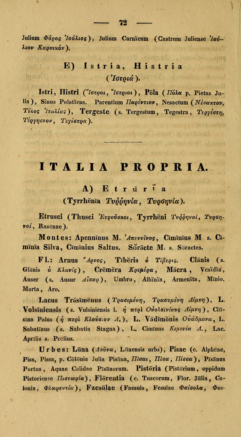 Julinm ^OQos 'IovXlos), Julium Carnicnm (Castrum Juliense ^Io^v- ilOV KCCQVIHOV^, E)Istria, Histria ('l6tQltt ). Istri, Histri (Iotqoi , lezQioi), Pola (IloXtt p. Pletas Ju- Ua), Siuus Polaticus. Parentium iTa^EWiO», Nesactum (iVsffaHTO»', Tskoq 'iraXias), Tergeste (s. Tergestum, Tegestra, TeQysazTj, TsQyrjaTov, TsysaTQcx). ITALIA PROPRIA. A) Etriiria (Tyrrhenia TvQQijvla, TvQGfjvla). Etrusci (Thusci 'EzQovaKot, Tyrrheni Tv^Qrivoi, Tvqgtj- voi, Rasenae). Montes: Apenninus M. 'Answtvos, Ciminius M s. Ci- minia Silva, Ciminius Saltus. Soracte M. s. SiJractes. Fl.: Arnus Aqvos, Tiberis o Ti^sQig. Clanis (s. Glanis 6 KXavlg) , Cremera KQSfiiQtt, Macra , Vesidia, Auser (s. Ausur ^Zffa^), Umbro, Albinia, Armenita, Mlnio. Marta, Aro. Lacus Trasimenus (^TQaaiiisvr], TQaavfisvri Aifivr]'), L. Volsiniensis (s. Vulsiniensis 1. >j tisqI OvoXalviovg Aifivrj), Clii- slna Palus (jj tisqI KXovaiov A,), L. Vadimonis OvdSfiova^ L. Sabatlnus (s. Sabatia Stagna) , L. Cimlnus Kifiivia A., Lac. Aprllis s. Prelius. Urbes: Liina (^Aavva, Lnnensis urbs), Pisae (c. Alpheae, Pisa, Pissa, p. Colonia Julia Pisaiia, Illaai, Iltaa, Iliaaa), PisSnus Portus, Aquae Calidae Plsanorum. Pistoria (Pistorium, oppidum Pistoriense IIiaTooQla), Florentia (c. Tuscorum, Flor. Julia, Co- lonia, ^XmQSvtia), Faestilae (Faesula, Fesulae ^aiaoXa, 0ai-