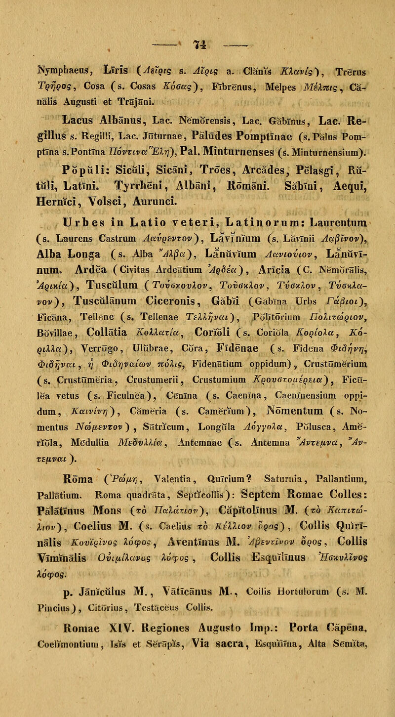 Nymphaeus, Liris (^AsiQtg s. AIqis a. ClSnis KXavig'), Trerus Tqtj^os, Cosa (s. Cosas KoGag'), Fibrenus, Melpes MslTtte^ C'i- nalis Augustt et Trajani. Lacus AlbanuS, Lac. Nemorensis, Lac. GSblnus, Lac. Re- gillus s. RegilH, Lac. Jilturnae, Paludes Pomptinae (s.PSlus Pom- ptlna s.Pontlna UovTLva^ElTj'), Pal. Minturnenses (s.Minturnensium). Populi; SicuH, Sicani, Troes, Arcades, Pelasgi, Rii- tuli, LatinL Tyrrheni, Albani, Romani. Sabini, Aequi, Hernici, Volsci, Aurunci. Urbes in Latio veteri, Latinorum: Laurentum (s. Laurens Castrum AavQSvrov'), Lavfnium (s. Lavlnii Aa§lvov), Alba Longa (s. Alba AX§a), Laniivium AaviovLov, Laniivi- num. Ardea (Civitas Ardeatium 'AQSsa), Aricia (C. Nemuralis, 'AQiKiu), Tusciilum (^Tovov.ovlov, TovgkXov , TvGnlov, Tva^la- vov), Tusciilanum Ciceronis, Gabii (Gabina Urbs Fa^iot), Ficlina, Tellene (s. Telienae TsXlrjvai), Politorium UoXitcoqiov, Bovillae, Collatia XoUaria, Corioli (s. Coriola KoQioXa, Ko- ^iUtt), Verrugo, Ultlbrae, Cura, Fidenae (s. Fidena ^idrjvr]^ ^idijvai, ?j ^iSrjvaicov noXLg, Fidenatlum oppidum), Crustumerium (s. Crustumeria, Crustumerii, Crustumium KQovaroijiQsia), Ficii- lea vetus (s. Ficulnea), Cenlna (s. Caenlna, Caenluensium oppi- dum, KaivivTj), Cameria (s. Camerium), Noraentum (s. No- mentus NcofisvTov ) , Satricum, Longiila AoyyoXa, Pijlusca, Ame- riula, Mgdullia MsbvXXia, Antemnae (s. Antemna AvTsuva, Av- TSfivat). Roma (^Pcofiri, Valentia, Qulrium? Saturnia, Pallantium, Pallatium. Roma quadrtita, Septicollis): Septem Romae Colles: Palatinus Mons (ro UaXaT.iov), Capitolinus M. (t6 Kanttco- iiov), Coelius M. (s. Caelius z6 KsXXiov oqos) , CoUis Quiri- nalis KovCqIvos Xocpoc^ Aventiuus M. 'a^svxIvqv oqos, Coliis Viminalis Ovi.(iiXavos Xofos, CoUis Esquilinus 'HgkvXIvos Xocpos- p. Janiciilus M., Vaticanus M., Coiiis Hortulorum (s. M. Pincius), Citorius, Testaceus Collis. Romae XIV. Regiones Augusto Imp.: Porta Capena, Coer/montium, Tsi» et Sffrapis, Via sacra, Esquiilna, Alta Semita,