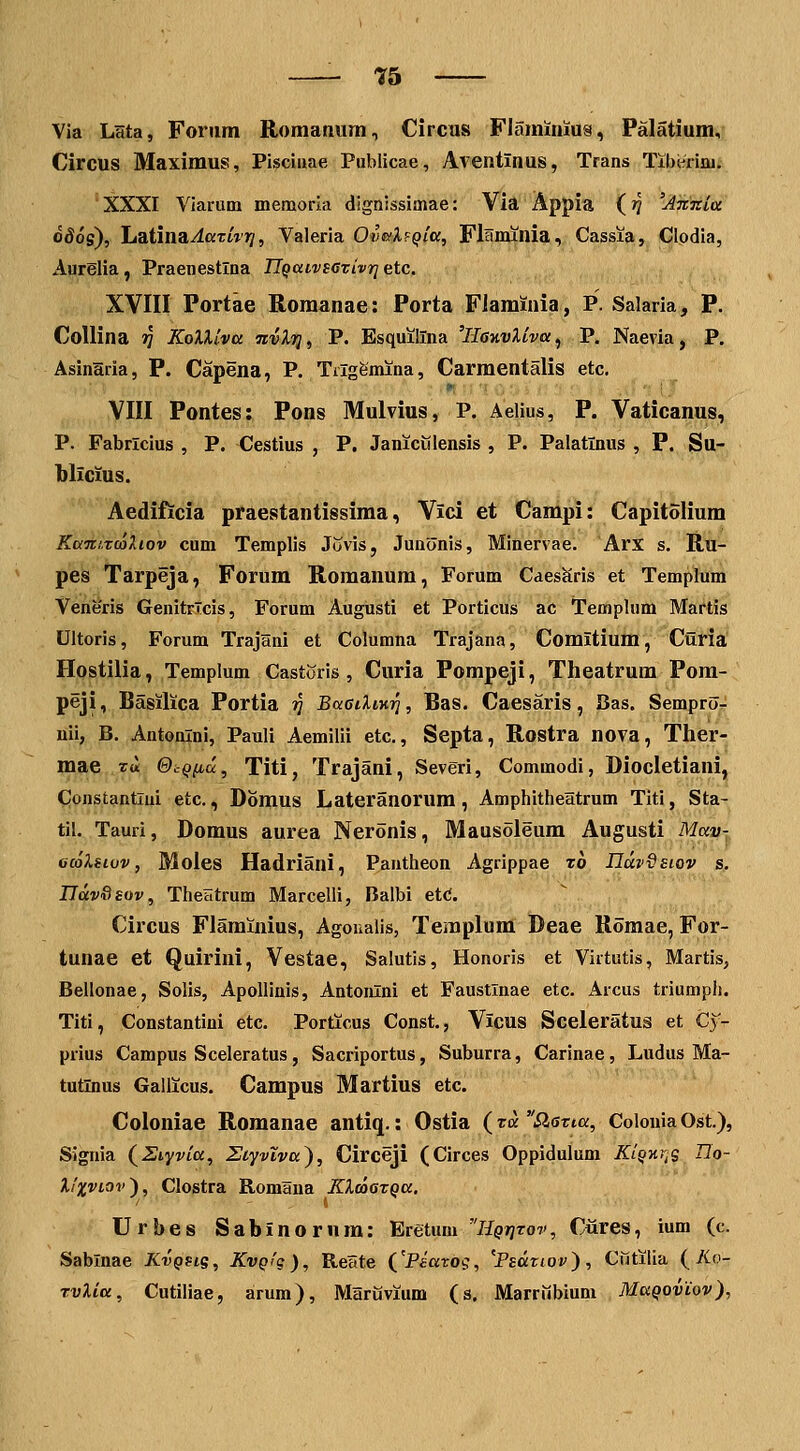 ?5 Via Lsta, Foriim RomaQiim, Circus Flaminius, Palatiumv Circus Maximus, Pisciuae Publicae, Aventinus, Trans Tib^riaii XXXI Yiarum memoria dignissimae: Via Appia (?? 'ATcnia o86s), JaaiinaAaTivt], Valeria Oi'«s'A.Fp/a, Flnnunia, Cassia, Clodia, Aurelia, Praenestlna n^aivsGvivrj etc. XVIII Portae Romanae: Porta Flaminia, P. Salaria, P. Collina 37 KoXliva nvXri, P. Esquilina 'llanvXiva^ P. Naevia, P. Asinaria, P. Capena, P. Tiigfemina, Carmentalis etc. VIII Pontes: Pons Mulvius, P. Aelius, P. Vaticanus, P. Fabrlcius , P. Cestius , P. Janiculensis , P. Palatlnus , P. Su- blicius. Aedificia praestantissima, Vici et Campi: Capitolium KaTnzcoXiov cum Templis Juvis, Juaonis, Minervae. Arx s. Ru- pes Tarpieja, Forum Romanum, Forum CaesKris et Templum Veneris Genitrlcis, Forum Augusti et Porticus ac Templum Martis Ultoris, Forum Trajani et Columna Trajana, Comitium, Curia Hostilia, Templum Castoris , Curia Pompeji, Theatrum Pom- peji, Basilica Portia ?J BaaiXiK-^, Bas. Caesaris, Bas. Sempro- uii, B. Antonlni, Pauli Aemilii etc, Septa, Rostra nova, Ther- mae ru ©cqiiu, Titi, Trajani, Severi, Commodi, Diocletiani, Constantlui etc., Domus Lateranorum, Amphitheatrum Titi, Sta- til. Tauri, Domus aurea Neronis, Mausoleum Augusti Mav-, ccoXsivv, Moles Hadriani, PaFitheon Agrippae rb ndvQsiov s. Ilav&sov, TheHtrum Marcelli, Balbi etd. Circus Flaminius, Agoualis, Templum Deae Romae, For- tunae et Quirini, Vestae, Salutis, Honoris et Virtutis, Martis, Bellonae, Solis, ApoUinis, Antonlni et Faustlnae etc. Arcus triumph. Tlti, Constantini etc. Porticus Const., Vicus Sceleratus et Cy- prius Campus Sceleratus, Sacriportus, Suburra, Carinae, Ludus Ma- tutlnus Gallicus. Campus Martius etc. Coloniae Romanae antiq.: Ostia (TaSlatia, ColouiaOst.), Signia (^Siyvia, Ziyvlva), Circeji (Circes Oppidulum Kl^iir;s Uo- XiXVLOv), Clostra Romana Kloaaxqa. Urbes Sabinornm: Eretum HQf]tov, Cures, ium (c. Sablnae Kvgsis, KvQig), Reate CPsaros, '^Psdziov), Cfitilia (Ao- TvXiu, Cutiliae, arum), Marijvium (s. Marriibium MaQoviov),