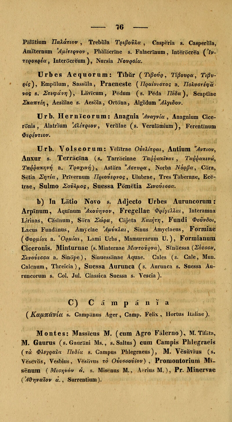 Palatium IlaXatiov , Trebtila TQt^ovXa , Casperia s. Casperiila, Amiternum 'Ankfqvov, PhSlacrlne s. Falacrlnum, InterocrSa ('iv- Ts^oiiQaa, Interocreum), Nursia NovQoia. Urbes Aequorum: Tibiir (Ti^ovg, Ti^ovga, Ti§v- ptg), Emptilum, Sassilla, Praeneste [IlQaivsGrog a. IIolvGTScpa- *os s. STitpdvri^, LSvIcum, Pedum (s. PSda UsSa^, Scaptiae ZKamiTi^ Aesiilae s. Aesola, Ortona, A\^6.M.mAXyi8ov. Urb. Hernicorum: Anagnia 'Avayvia, Anagnium Cice- ronis , Alatrium 'AXetqiov , Verillae (s. Verulamium), Ferentlnum ^SQeVTlOV. Urb. Volscorum: Velitrae OvsXirQai, Antium Avtiov, Anxur s. Terracina (s. Tarr^cinae Ta^^anZvat , TaqQUKiva, Ta^QaKrjvri a. T^a^ijti'?/), Astura AatvQa, Norba NoQ^a, Cora, Setia Srjria, Prlvernum IIqiovsqvos , Ulubrae, Tres Tabernae, Ece- trae, Sulmo HovXfios, Suessa Pometia Zivovsaaa. b) In Latio Novo s. Adjecto Urbes Auruncorum: Arpinum, Aqulnum 'AHOvrjvov, Fregellae ^QsyeXXai, Interamna Lirinas, Casluum, Sora ZcjQa, Cajeta Kairirr}, Fuudi ^ovvSot, Lacus Fundanus, Amyclae 'AfivxXat, Sinus Amyclaeus, Formiae (^OQfiiat a. 'OQfiiat, Lami Urbs, Mamurrarum U.), Formianum Ciceronis. Minturnae (s. Minternae MivrovQva), Siniiessa (Sosaaa, Stvovsaaa a. Sinope), Sinuessanae Aquae. Cales (s. Cale, Muu. Calenum, Threicia), Suessa Aurunca (s. Auruuca s. Suessa Au- ruucorum s. Gol. Jul. Ciassica Suessa s. Vescia). C) Campania (Ka^TCCCvitt s. Campanus Ager, Camp. Felix, Hortus Italiae), Montes: Massicus M. (cum Agro Falerno), M. Tifata, M. Gaurus (s. Gaurani Ms., s. Saltus) cum Carapis Phlegraeis (ra ^XsyQala Ilsdiu s. Campus Phlegraeus), M. Vesiivius (s, Vgseviis, Vesbius, Vfesilvus ro Ovsaaoviov) , Promontoriuni Mi- senum ( Miarjvov «. s. MisHnus M., Aoriu.s M.), Pr. Minervae {'^^■rjvaiov a., Surrentium).