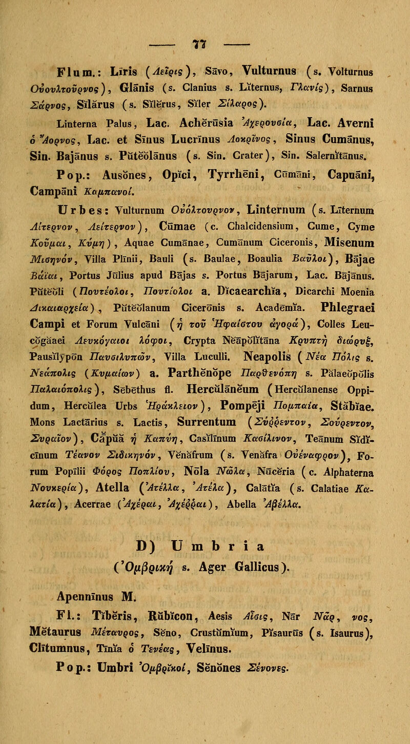 Flum.: Liris {AaiQtg), Savo, Vulturnus (s. Voltumus OvovXrovQvos), Glanis (s. Clanius s. Oternus, riavis), Sarnus ZccQvog, Silarus (s. Sil^rus, Siler SlXciQog). Linterna Palus, Lac. Acheriisia 'AxsQOveia, Lac. Averni o^AoQvog, Lac. et Sinus Lucrinus AoyiQivog, Sinus Gumanus, Sin. Bajanus s. Puteolanus (s. Sin. Crater), Sin. Salernitanus. Pop.: Ausones, Opici, Tyrrlieni, Cumuni, Capuani, Campani Kafinavoi. U r b e s: Vulturnum OvoXtovqvov , Linternum ( s. Llternum AiTSQvov , AsitsQvov) , Ciimae (c. Chalcidensium, Cume, Cyme Kov(iai, KvfiT]), Aquae Cumanae, Cumanum Cicerouis, Misenum MiGiqvov, Villa Pllnii, Bauli (s. Baulae, Boaulia BavXot), Bajae BaCai., Portus Julius apud Bajas s. Portus Bsjarum, Lac. Bajanus. Pixteoli {Tlovtsoloi, IIovTioXoi a. Dicaearchia, Dicarchi Moenia ^inaiaQxsia), Piiteolanum Ciceronis s. Academia. Phlegraei Campi et Forum Vulcani (jj tov 'Hcpaiatov dyoQu), Colles Leu- cogaaei AsvKoyatoi Xocpoi, Crypta Ngapolitana KQvntri StcoQv^, Pausilypon UavaiXvnmv, Villa Luculli. Neapolis (JVea IToXig s. NsanoXig (Kvfiaitov) a. Parthenope UaQd^svomr] s. PSIaeopoIis IlaXatonoXig), Sebethus fl. Herciilaneum (Hercxilanense Oppi- dum, Hercillea Urbs 'HQaKXsiov), Pompeji nofinala, Stabiae. Mons Lactarius s. Lactis, Surrentum [Zvqqsvtov, Sovqsvtov, ZvQaXov), Capiia ij Kanvrj, Casillnum KaeiXivov, Teanum Sidi- cluum Tsavov SiSiKrivov, Ven^frum (s. VenSfra OwsWgj^o» V Fo- rum Popllii ^oQog TJonXiov, Nola NooXa, Nuceria (c. Alphaterna NovKSQia), Atella (^'AtsXXu, 'AtsXa), Calatia (s. Calatiae Ka- XttTia), Acerrae CAxsQai, 'AxsQQai), Abella 'A^sXXa. D) U m b r i a COii^QLXi^ s. Ager Gallicus). Apenninus M. Fi.: Tiberis, Riibicon, Aesis Ahtg, N5r iVa^, vog, Metaurus MsTavQog, Seno, Crustiimium, Pisauriis (s. Isaurus), Clitumnus, Tinia d Tsvsag^ Yelinus. Fop.: Umbri 'O/t^^txo/, Senones Ssvovsg.