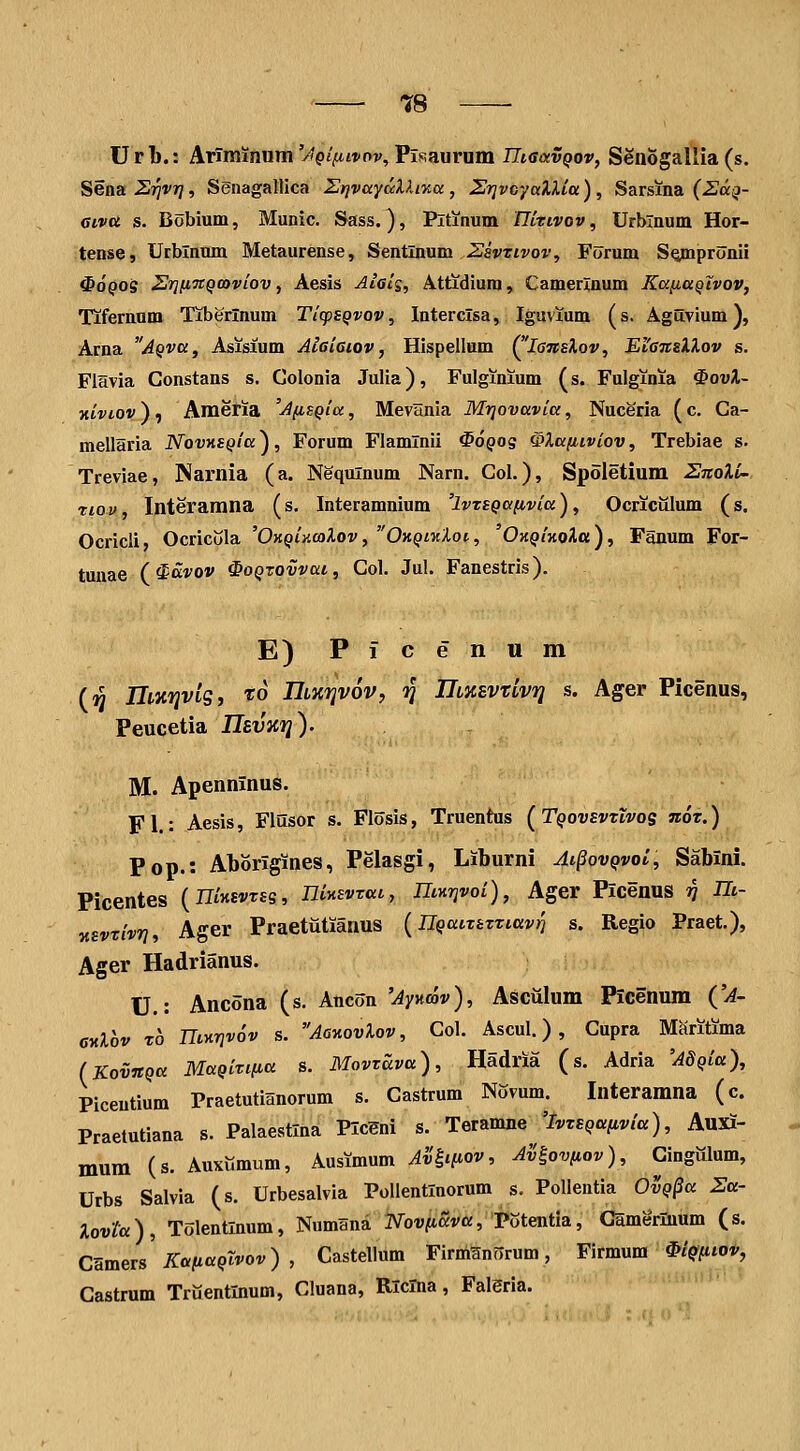Url).: ArTminum/'pj>tf ov, PiRaurum TTimvqov, Senogallia (s. Sena ^Tjvr?, Senagallica StjvuydXlixa, SrjvcyaXUtt), Sarsina (2^a;3- aiva s. Bobium, Munic. Sass.), Pltinum nitivov, Urblnum Hor- tense, Urblnum Metaurense, Sentlnum Zsvtivov, Forum SQmpronil ^oQOi 2r]fi7tQ(oviov y Aesis Alels, Attidium, Camerlnum KafiaQivov, Tifernnm Tiberlnum TicpeQvov, Interclsa, Iguvium (s. Aguvium), Arna AQva, Asisium Aieiaiov, Hlspellum (^'lansXov, EfanslXov s. Flavia Constans s. Golonia Julia), Fulginium (s. Fulginia ^ovX- xiviov ) , Ameria 'A/isQia, MevHnia Mrjovavia, Nuceria (c. Ga- mellaria NovnsQia^, Forum Flamlnii ^OQog ^Xafiiviov, Trebiae s. Treviae, Narnia (a. Nequlnum Narn. Gol.), Spoletium ZnoXi- riov Interamna (s. Interamnium 'ivzsQafivia), Ocricillum (s. Ocricli, Ocricola 'OKQi^caXov, OkqiwXoi, 'OxQiKoXa), Fanum For- tunae (^avov ^oqtovvui, Gol. Jul. Fanestris). E) Picenum (« IlMTjviSi 'J^o Hiiirivov, '^ IlMSVtivij s. Ager Picenus, Peucetia Usvitfj). M. Apenninus. Fl.: Aesis, Flusor s. Flosis, Truentus (TqovevzIvos nor.) Pop.: Aborigines, Pelasgi, Liburni Ai§ovqvoI, Sabxni. Picentes (ntJtEvrss, niKsvxat., nmrjvoi), Ager Plcenus v ^i- Ksvxivri, Ager Praetiitianus {nQaixsxxiavri s. Regio Praet,), Ager Hadrianus. U.: Ancona (s. Ancon 'Aynmv), Asciilum Picenum (JA- CKlov To niKrivov s. AoKovXov, Gol. Ascul.), Gupra Maritima (KovnQa MaQixifia s. Movxava), Hadria (s. Adria 'AdQia), Piceutium Praetutianorum s. Gastrum Novum. Interamna (c. Praetutiana s. Palaestlna PlcSni s. Teramne 'ivxsQanvia), Aujfi- mum (s. Auxumum, Ausimum Av^i{iov, Ailovfiov), Cingillum, Urbs Salvia (s. Urbesalvia Pollentlnorum s. Pollentia OvQ^a Sa- Xovta), Tolentlnum, Numana IVov/tiava, Potentia, Camerluum (s. CHmevs KttfiaQlvov) , Castellum FirmSnorum, Firmum ^iQpiov, Gastrum Truentlnum, Cluana, RlcTna, Faleria.