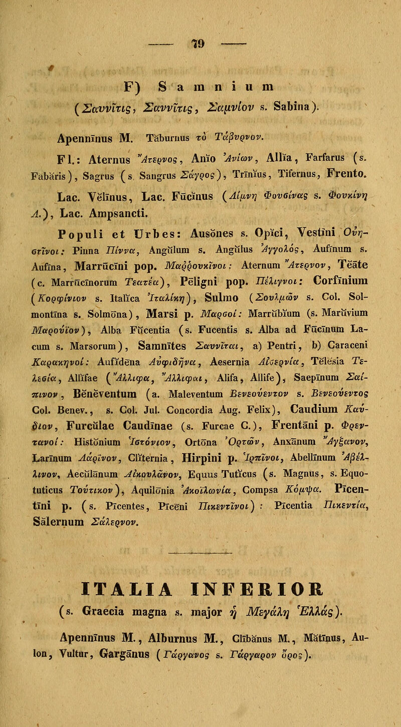 19 F) S a in n i u m {UavvLTig, UcivvltiSi 2ja^VL0v s. Sabina). Apenninus M. Taburnus t6 T<x§vqvov. Fl: Atermis Atsqvos, Anio 'Avlcov, Allia, Farfarus (s. Fabfiris), Sagrus (s, Saiigrus Zay^os), Trliuus, Tifernus, Frento. Lac. Velinus, Lac. Fucinus (A[[ivr] ^ovaivas s. ^ovKivrj A.'), Lac. Ampsancti. Populi et Urbes: Ausones s. Opici, Vestini Ov»?- GTLvoi: Piima Tlivva, Angiilum s. Anguius 'Ayyoloq, Auftnum s. Auflna, Marriicini pop. MaQQOvy.Xvoi: Aternum ^ts^vot', Teate (c. Marrilclnorum Tsazia), Peligni pop. IlaXiyvoi: Corfinium {^KoQcpLvLov s. Italica 'ituXiKi]), Sulmo {Sovlfioov s. Col. Sol- montlna s., Solmona), Marsi p. MaQOoi: Marriibium (s. Mariivium MaQovLov), Alba Fucentia (s. Fucentis s. Alba ad Fuclnum La- cum s. Marsorum), Samnites Zavvlrai, a) Pentri, b) Caraceni KaQatirivoi: Aufidena Avcpidijva, Aesernia AiosQvia, Telesia Ts- Iteia, Allifae {^AkUcpa, AXUcpai, Alifa, Allife), Saeplnum Sai- Tiivov, Beneventum (a. Maleventum BsviovsvTOV s. Bsvsovivzos Col. Benev., s. Col. Jui. Concordia Aug. Felix), Caudium Kav- $iov, Furciilae Caudinae (s. Furcae C.), Frentani p. ^qsv- ravoi: Histonium 'leroviov, Ortona 'OQtaiv, Anxanum Ay^avov, Larlnum AaQtvov, Cliternia, Hirpini p. 'Iqtuvoi, Abellinum 'A^eX- Xlvov, Aecillanum AinovXavov, Equus Tuticus (s. Magnus, s. Equo- tuticus TovtiKov), Aquilonia 'AKolXcovLa, Compsa Kofiipa. Picen- tini p. (s. Plcentes, Plcgni IIiksvtlvol) : Plcentia IlLKSviiia, Salernum ZaXsQvov. ITALIA INFERIOR (s. Graecia magna s. major ij MEyalTi ^EKKas). Apenninus M., Alburnus M., Clib^nus M., Matinus, Au- lon, Vultur, GarganUS {FaQyavos s. TaQyaQov 'oqos).