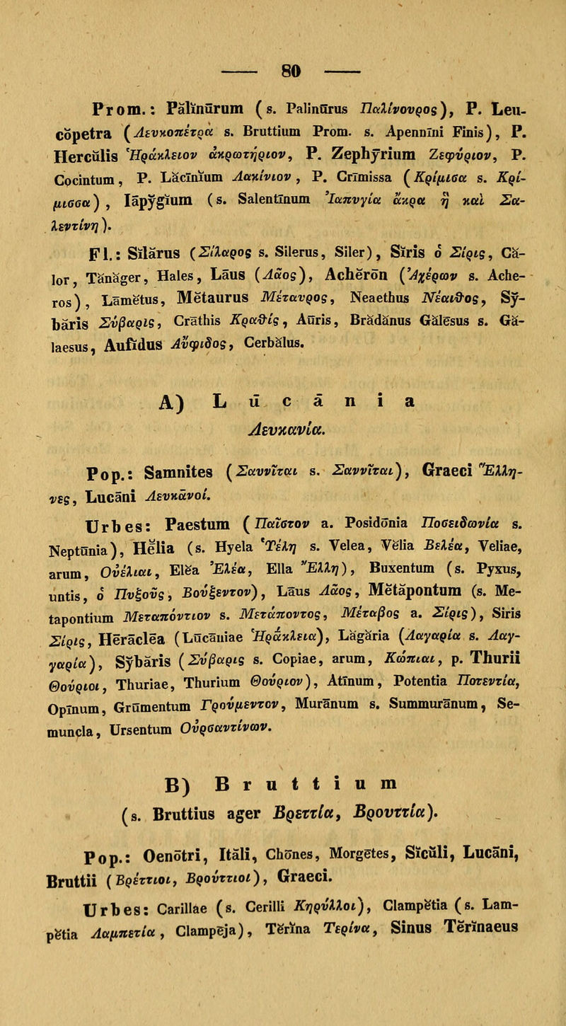 Prom.: Palinurum (s. PalinOrus TlaXlvovQos), P. Leii- Copetra (^AsvMnsToci s. Bruttium Prom. s. Apennlni Finis), P. Herciilis 'HQdnXsiov aK^coTjJ^tov, P. Zephyrium Zsq^vQiov, P. CQcintum, P. Laclnjum Aa^iivtov , P. Crlmissa (KQifiiaa s. Kqi- fiiaea) , lap^gium (s. Salentlnum 'locnvyia a\iQa ^ nttl Sa- IsvTivrj). Fl.: Silarus (SlXaQos s. Silerus, Siler), Siris o SiQig, CS- lor TanSger, Hales, Laus (ASog), Acheron {'Axsqcov s. Ache- ros), Lametus, Metaurus MkavQog, Neaethus Niai&ogy Sy- baris Sv^aQig, Crathis KQa&ig, Auris, BradSnus Galgsus s. Ga- laesus, Aufidus Avcpidog, CerbSlus. A) Liicania Asvxttvltt. Pop.: Samnites (^Zawtttti s, HttvviTat), GrdLeci EXXrj- vsg, Lucani AsvKccvoi. Urbes: Paestum (^IIataTov a. Posidonia IlocsiScovia s. Neptunia), Helia (s. Hyela 'Tilrj s. Velea, Velia BsXia, Veliae, arum, OviXtai, Elga 'EXia, Ella EXXri), Buxentum (s. Pyxus, untis o IJv^ovg, Bov^svtov), Laus Aaog, Metapontum (s. Me- tapontlum Mstanovttov s. MeTanovtog, Mita^og a. SiQtg), Siris SiQig, Heraclea (Lucauiae 'HQaTiXsta), Lagaria {Aayagia s. Aay- yaQia), Sybaris (Sv^aQtg s. Copiae, arum, Kamat, p. Tliurii eovQtoi, Thuriae, Thurium ©ovQtov), Atinum, Potentia Ilotsvtia, Oplnum, Grumentum rQovfisvtov, Muranum s. Summuranum, Se- muufla, Ursentum OvQaavTivcov. B) Bruttium (s. Bruttius ager JB^srT^a, BQOVtxla). Pop.: Oenotri, Itali, Chones, Morgetes, Siculi, Lucani, Bruttii {BQitttot, BQovttioi), Graeci. Urbes: Carillae (s. Ceriili KrjQvXXoi), Clampgtia (s. Lam- pgtia AaiinsTia, Clampeja), l^nna TsQiva, Sinus Terinaeus