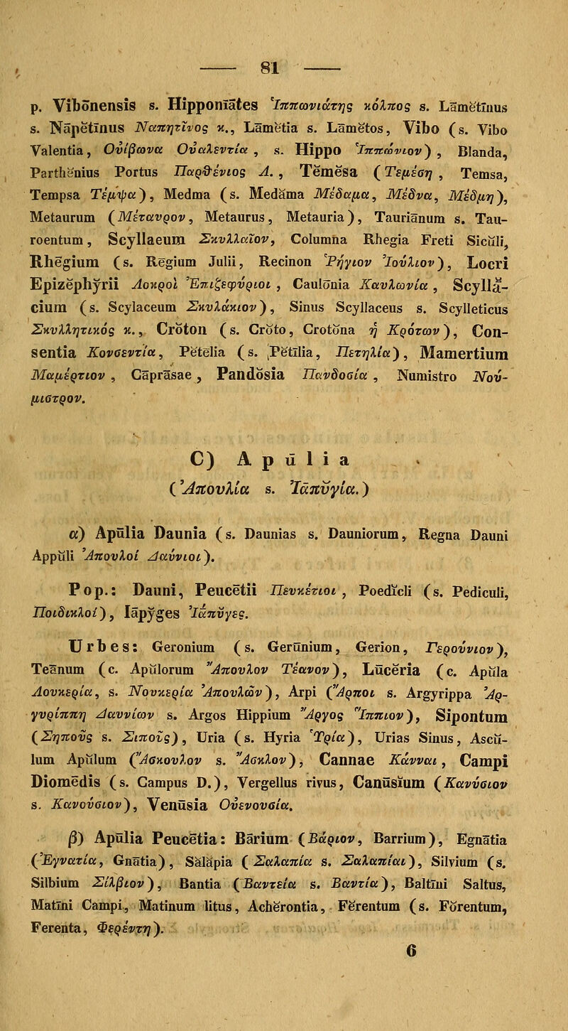 p. Vibonensis s. Hipponlates 'Ijtnmvidrrjg xoXnog s. Lamfetluus s. Napetinus NaTcrjzivog k., Lametia s. Lametos, Vibo (s. Vibo Valentla, Ovi^cova OvalsvTiu , s. Hippo 'imtooviov) , Blanda, Parthanius Portus TIciQ&Eviog A. , Temesa (TsfisGij , Temsa, Tempsa Tsiiipa), Medma (s. MedSma MiSana, Msdva, Midfir]'), Metaurum (^MeravQov, Metaurus, Metauria), Taurianum s. Tau- roentum, Scyllaeum S-A.vXlaXov, Columiia Rhegia Freti Sicilli, Rhegium (s. Regium Julii, Recinon ''P^yiov 'IovXlov'), Locri Epizephyrii Ao-hqoI 'ETri^scpvQioi , Cauionia KavXcovia , Scylla- cium (s. Scylaceum Z-nvXamov'), Sinus Scyllaceus s. Scylleticus SKvXlr^rtKog k,, Croton (s. Croto, Crotona 97 KQorcav), Con- sentia Kovcevria, Petelia (s. iPetllia, IIsTrjXia), Mamertium MafiiQriov , Caprasae, Fandosia IlavSoaia , Numistro Nov- [116TQOV. C)Apulia . ('jidjtovUa s. 'Idjcvyia.) a) Apiilia Daunia (s. Daunias s. Dauniorum, Regna Dauni Appijli JnovXoi ^avvioi). Pop.: Dauni, Peucetii nsvKiriot, Poedicli (s. Pediculi, noiStnXoi'), lapyges 'laJtvysg. U r b e s: Geronium ( s. Gerunium, Gerion, FsQovvtov ), Teanum (c. Apijlorum AnovXov Tiavov), Liiceria (c. Apilla AovKEQva, s. NqvKSQia 'AnovXmv), Arpi (^'Aqtcoi s. Argyrippa 'Aq- yvQinnri Javvicov s. Argos Hippium 'A^yog inntov), Sipontum (Srjnovg s. Smoig), Uria (s. Hyria 'TQia), Urias Sinus, Ascii- lum Apiilum (^'JanovXov s. AgkXov ), Cannae Kdwat, Campi Diomedis (s. Campus D.), Vergellus rivus, Caniisium (Kavvaiov s. Kavovatov), Venusia Ovsvoveia. ^) Apfllia Peucetia: Barium (Ba^tov, Barrium), Egnatia (^'Eyvaria, Gnatia), Salapia ( ZaXania s. SaXaniat), Silvium (s. Silbium ZiX^tov), Bantia {Bavrsia s. Bavria), BaltTui Saltus, Matlni Campi, Matinum litus, Acherontia, FSrentum (s. Forentum, Ferenta, ^SQsvrr]). 6