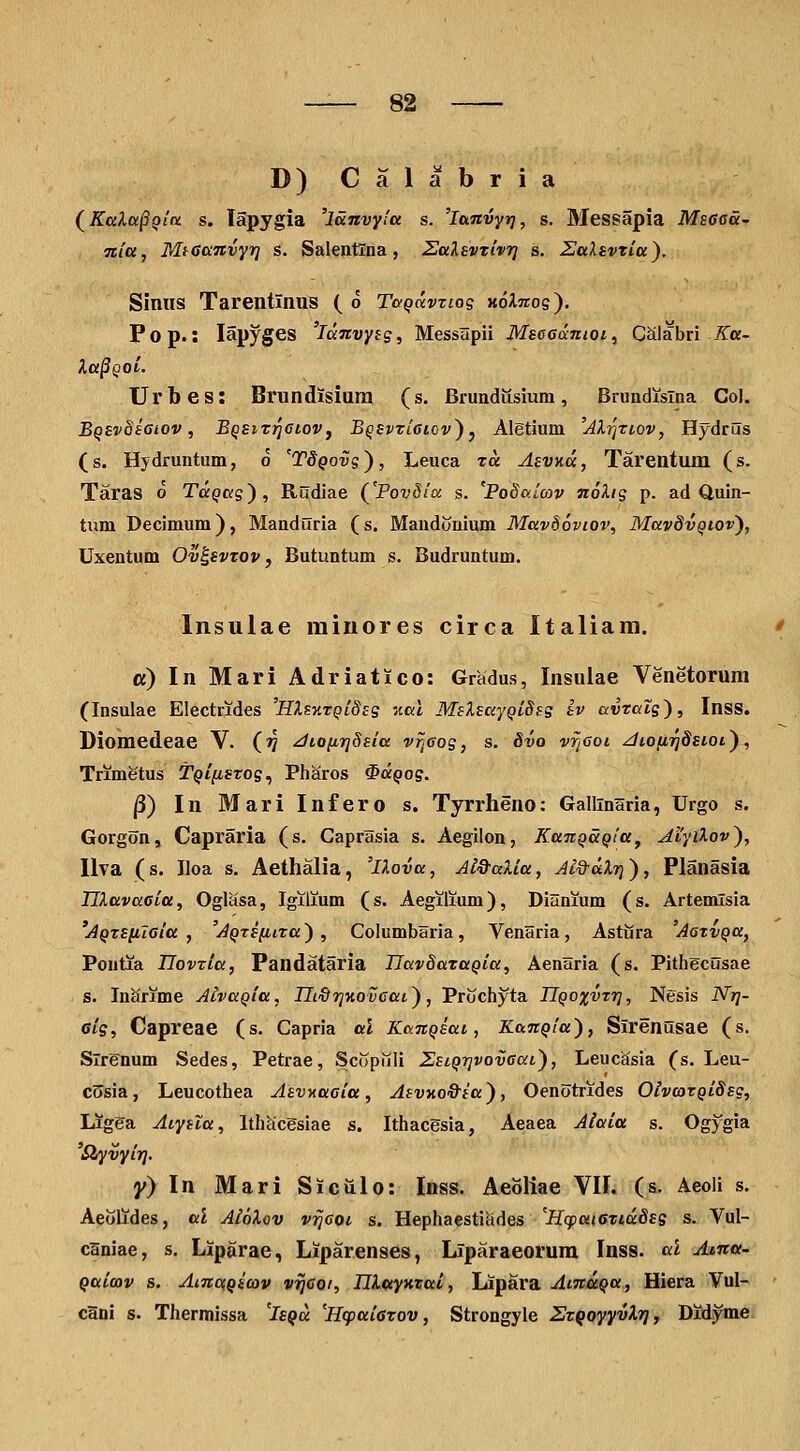 D) C a 1 a b r i a (^KalapQin s. lapygia 'lanvyla s. 'lanvyr], s. Messapia Msffca- Ttia, Mteanvyri s. Salentlna, Ealevxivri s. SaXsvria). Siniis Tarentinus ( o TaQavnos hoAttos). Pop.: lapyges 'lanvyig, Messapii Mse6(xnioi, Calabri Ka- la§QQi. TJrbes: Brundisiura (s. Brundusium, Brundislna Col. BqivoiSiov, Eqsit^gioVj BQevviciov^ ^ Aletium 'AXrjtiov, Hydrus (s. Hjdruntum, o 'TdQovsy, Leuca to. AevKoc, Tarentum (s. Taras o Ta^Kg), Rudiae (^'PovSitx s. 'PoSaicov izoXig p. ad Quin- tum Decimum), Manduria (s. Mandonium Mavdoviov, MavdvQtov'), Uxentum Ov^svzov, Butuntum s. Budruntum. Insulae minores circa Italiam. a) In Mari Adriatico: Gradus, Insulae Venetorum (Insulae Electrides 'HlsKTQideg ',iai MeleaYQiSfs iv ai;r«tg), Inss. Diomedeae V. (?? ^toiirjSeia vrjGog, s. 8vo vrjGoi ^iofiiqdsiOL), TrimStus T^/^gTos, Pharos ^a^os. ^) In Mari Infero s. Tyrrheno: Gallinaria, Urgo s. Gorgon, Capraria (s. Caprasia s. Aegilon, KanQaQia^ Myilov), Ilva (s. Iloa s. Aethalia, 'iXova, Ai&aXia, Ji&dXr)'), Planasia IJXavacia, Oglasa, Igilium (s. Aegilium), Dianium (s. Artemlsia 'AQzeiiTGia , 'AQtefiiTa') , Columbaria, Venaria, Astura 'AarvQa, Poutia IIovTia, Pandataria IJavSataQia, Aenaria (s. Pithgcusae s. Inarime AivaQia, IIi^TjKoveai), Prochyta IlQoxvTr}, Nesis Nt]- cig, Capreae (s. Capria al KanQeai, KanQia), Slrenusae (s. Slrgnum Sedes, Petrae, Scopuli ZeiQTjvovaai), Leucasia (s. Leu- c5sia, Leucothea AevKaeia, AevKO&ea), Oenotrides OivcoTQiSeg, Ligga Aiyela, Ith^cgsiae s. Ithacgsia, Aeaea Aiaia s. Ogygia 'Slyvyirj. y} In Mari Siciilo: Inss. AeoKae VII. (s. Aeoli s. Aeolides, al AioXov vrjcoi s. Hephaesticides 'HcpaiezidSsg s. Vul- c3niae, s, Liparae, Liparenses, Liparaeorum Inss. al Atna- Qaimv s. AmcfQmv vijcoi, niwyKtai, Lipara AtnaQu, Hiera Vul- clni s. Thermissa 'isQa 'HcpaiGTOv, Strongyle STqoyyvlrj, Didyme