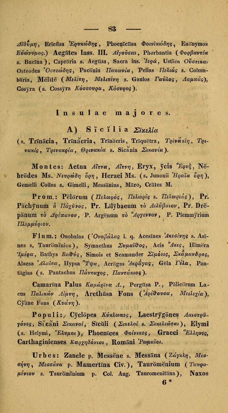 8S : JTdvfiTj, Erictisa 'EQVKcodrjs, Phoenlcusa ^oivlKcoSris, Euonymos Evoavvfiog.') AegStes InSS. III. Aiyovaat, Phorbantia {^0Q§avTtu s. Baclna), Capraria s. Aegusa, Sacra ins. ^Isqdc , Ustica OvatiKai Osteodes 'OcrecaSrjg, Paconia Uancovia, Pelias TlsXiag s. Colum- baria, Melite (^MsXitrj, MsXixivri s. Gaulos ravlog, Aafinccg}, Gosyra (s. Cossyra KoeaovQa, KoGVQog^. Insulae majores. A) S 1 c T 1 i a ZixsXiu (s. Trinacia, Trlnacria, Trln^cris, Trlquetra, TQlvayitr], Tqi- vaKig, TQivaKQia, &QivaKia s. Sicania 2tKavia). Montes: Aetna Ahvu, Ahvri, Eryx, ycis Eqv^, Ne- brodes Ms. NsvQcodr] oQri, Heraei Ms. (s. Junonii 'HQaZa oQrj), Gemelli Colles s, Gimelli, MessHnius, Maro, Crates M. Prom.: Pelorum (IIsXcoQog, nsXcagls s. IIsXcoQiig), Pr. Pachynum o ndxvvog, Pr. Lilybaeum to Ailv^aiov, Pr. Dre- panum To jQsTtavov, P. Argennm t6 AQysvvov, P. Plemmyrium nXsnnvQtov. Flum.: Onobalas (^'Ovo§dXag i. q. Aceslnes 'AKsalvrjs s. Asl- nes s. Taurominius), Symaethus Uviial&og, Acis AKtg, Himera '^lfisQa, Bathys Ba&vg, Simois et Scamander Ztiiosig, SnafiavSQog, Alaesa 'Alcdaa, Hypsa Tipa, Acrcigas 'AKQayag, Gela TsXa, Pan- t^gias (s. Pantachus Hdvzaxos, HavzdKios). Camarina Palus KaiiaQlva A., Pergusa P., PSlicorum La- cns HaliKmv Aifivr], Arethiisa Fons ('AQS&ovaa, Msdixia), CySne Fons (Kvdvr]). Populi:,f Cyclopes KvKlcansg, Laestrygones AaiazQv- yovsg, Si~cani 2iKavoi, Siciili (Ecasloi s. SiKsXimtai'), Elymi (s. Helymi, EXviiql'), Phoenices ^oiviKSs, Graeci EXXrivss, Carthaginienses KaQxv^ovioi, Romani 'Pcaiiatoi. Urbes: Zancle p. Messene s. Messana (Zdy%Xr], Msa- arivr]^ Msaadva p. Mamertina Civ.), Tauromenium (TavQo- (isviov s. Taurominium p. Col. Aug. Tauromenitlna), Naxos 6*
