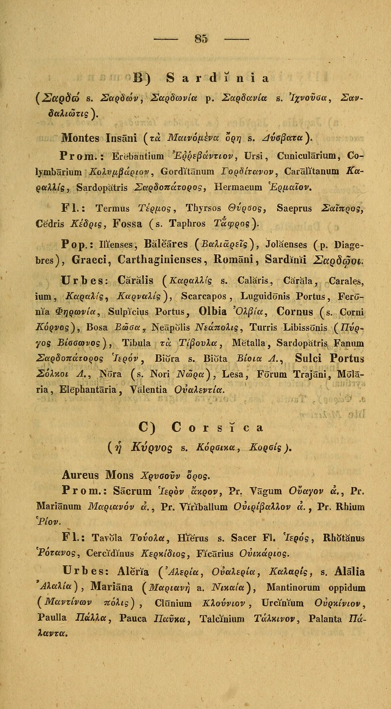 B) Sardinia {2jCCQd(6 s. 2aQ8cov, SccQdcavia p. ZccQSavia s. '/jjjvotJffa, Sav- daXicaxiQ^. Montes Insaill (ra Maivofiha o^tj s. JvO^avay Prom. : Erebantium 'E^Qt^dvtiov, Ursi, Cunicularium, Co- lymbHrium Kolvfi^uQiov, Gorditanum roQdltavov, Caralitanum Ka- QttXXis, Sardopatris 2aQ8oJidtoQog, Hermaeum 'EQfiatov, Fl.: Termus TeQfiog, Thyrsos &vqsos, Saeprus 2:aTnQog, Cedris Ki8Qig, Fossa (s. Taphros Tdq)Qos). Pop.: liienses, Baleares (^BaXiaQsts^, JolSenses (p. Diage- bres), Graeci, Carthaginienses, Romani, Sardinii 2J(xq8(5x)l Urbes: Caralis (^KaQaUfe s. Calaris, CarSla, Carales, ium, KaQaXfe., KaQvalie^, Scarcapos, Luguidonis Portus, Fero- nia ^riQtovia, Sulpicius Portus, Olbia 'OX^ia, Cornus (s. Corni KoQvoe^, Bosa Boasa^ Nenpolis NsaTtoXie, Turris Libissonis (IIvq- yos Biaacovos ), Tibula td Ti^ovla, Metalla, Sardopatris, Fanum 2aQ8oTidTOQoe %q6v , Biora s. Biota Bioia J.^ Sulci Portus 26Xkoi A., ISora (s. Nori iVco^a), Lesa, Forum Trajani, Mola- ria, Elephantaria, Valentia OvaXsvtia. C) C o r s 1 c a (■jj KvQVOg s. KoQOtTia, KoQaig). Aureus Mons Xqvgovv oqo$. Prom.: Sacrum 'Isqov 'aKQov, ?r. Vagum Ovayov a., Pr. Marianum MaQiavov d., Pr. Viriballum OvtQi^aXXov d., Pr. Rhium 'Piov. Fl.: Tavola TovoXa, Hierus s. Sacer Fi. 'isQoe, RhStSnus Poravoe, Cercidinus KsQy.i8ioe, Ficarius OvmdQioe. U r b e s: Aleria ('AXsQia, OvaXsQia, KaXaQie, s. Alalia AXaXia) , Mariana (MaQiavrj a. Ntnala), Mantinorum oppidum (Mavtivav jtoAtg) , Clunium KXovviov , Urcinium OvQHivtov, Paulla HttXXtt, Pauca IlavKa, Talcinium TdXyiivov, Palanta Ild- Xttvta.