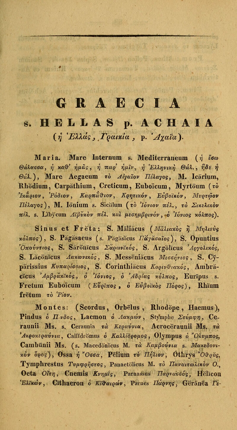 G R A E C I A s. HELLAS p. ACHAIA {?j 'Elldg, rgaiKia , p. 'jixaia'). Maria. Mare Internum s. Mediterraneum (?? effo ©aXeiaaa, rj xoO'' rKiS.q ^ ri ita^ W^^^ V EXXrjviK-)] 0ai., rjSs ■^ ©aX.), Mare Aegaeum t6 Alyatov IJsXayog, M. Icarium, Rhodium, Carpathium, Creticum, Euhoicum, Myrtoum (to 'Jxa^tov, '^Podiov, Kaqnad^iov, KQrjTmov , Ev§oih6v , MvQzmov IlEXayos), M. lonium s. Siculum (ro 'loviov nsl., xo 2iy.sIiv,ov nfX, s. Libycum AT§vk6v •n.il. v,al iisarjii^qivov, io 'loviog KoXnos), Sinus et Freta: S. Maliacus (MaXiaKog ^ MrjXisvg KoXnog^, S. Pagasaeus (s. PagSsicus IJuyuaalog), S. Opuntius 'Onovvtiog., S. Saronicus SaqcavXy.6g, S, Argolicus 'AQyoXm6g, S. Laconicus Aa-nmvimg, S. Messeniacus Msoariviog, S. Cy- parissius KvnaQiasiog, S. Corinthiacus KoQiv&iaKog, Amhra- ciCUS 'Afi^QUKLKog., 6 'loviog, 6 'AdQiag KoXnog, Euripus s. Fretum Euhoicum {EvQlnog, 6 Ev§oCKog HoQog), Rhium fretum t6 'Piov. Montes: (Scordus, Orhelus , Rhodbpe, Haemus), Findus 6 Ilvdog, Lacmon o AaKficov, St/mphe ZTVficpf], Ce- raunii Ms. s. Cerannia ta KsQavvia, Acroceraunii Ms. ta 'AKQOKSQavvia, Callidromus o KaXXi8QO(iog, Olympug 6 OXvnnog, Camhunii Ms. (s. Macedonicus M. ta Ka(t§ovvia s. MatisSovi- Kov 0905), Ossa ^ Offca, Pelium t6 n^Xiov, Othrys Od-^vg, Tymphrestus Tviiq^QrjCTog, Pauaetolicus M. to UavaiTcoXiKov O., Oeta 0'iTri, Cnemis Kvrjfdg, ParnaSsas IlaQvaxiGog, HelicOH