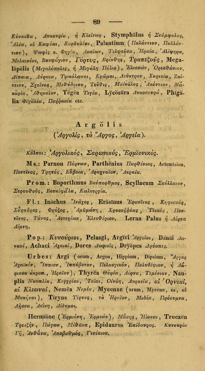 Kvvui^a , AvKovQiu , -^ KXsCvcoq , Stymphalus jJ 2xv(icpDiXog, 'Alba, al Katpvai, KopdvXsai, Palantium (^Ualdvziov, naXldv- rtov), Wco(p\is a, ^rjyia, AaGtcav, TelcpovGa, Hqaia, 'AlicprjQa, MsXaiviat, Bovcpccyi.ov, rOQtvg, BQEV&r]S, TgajtElovg, Mega- lopolis (MsyaXoTtolis, V MsydXrj UoXis) , 'EXieecov, 'OQsa&daiov, ^inata, AvQaia, TQiiioXcovot, KQcojutoi, Asvktqov , XixQiaia, Zoi- rsLOV, Zxolvos, Ms^vSqiov , Tsv&ig, MaivaXos, 'Axovztov, Ma- xaQia, 'A&rjvatov, Tegea Tsysa, Lycosura AvnocovQa, Phiga- lia ^lydXia, IlaQQaGia etc. A r g 6 1 i s C^pyoA/g, t6 AQyog^ ^jQyEta). KoXnoi: 'AQyohaog^ SaQcoviicog, 'EQ^Xovmog. Ms.: Parnon HdQvcov, Parthenius UaQ&ivios, Artemision, TIovTivos, TQTjTog, Ev^ota, 'AQaxvaiov, 'AnQaia. Prom.: Buporthmus ^ovnto^^/Mos, Scyllaeum SKvXXaiov, 2tqov9ovs, BovKicpaXa, KcoXvsQyia. FI.: Inachus ivdxos , Eraslnus 'EQaelvos , Kri^ptcoos, XaQadQOS , ^QV^os , 'A^vficovr], XQVGOQQoas , ^TXfAog , Uov- Tivog, Tdvog, 'AarSQicov, 'EXsv&eqiov, Lerna Palus ?} AsQva Aiiivrj, VoT^.: KvvovQiOi, Pelasgi, Argivi '^(»y£tot, Danai ^a- vaoi, Achaei 'Axaioi, Dores JcoQtslg, Dryopes /iQvonsg. Urhes: Argi (orum, Argos, Hippium, Dipsium, AQyos 'Axatnov, 'inniov, Imto^orov, IlsXaaytKov, HoXvSiiptov, -^ Au- Qiaaa d^XQon., 'HQaTov ) , Thyrea GvQsa, AsQva, Ts[isviov, Nau- plia NavnXia, KtyxQsat, 'Taiai, Oivor}, AvQxsia, at ' OQVSai, al KlEcovav, Nemea Nfftsa, Mycenae (arum, Myceiie, es, al MvKTJvat), Tiryns Tiqvvs , ro 'HQalov, Mtdia, IlQoov^iva, Aijaaa, 'Aotvrj, ^iSvfiot, Hermione (^EQfitovr], Eqihoiv), MaGi]s, 'Hiovai, Troezen TQcitrjv, Ilcoycov, Mi&ava, Epidaurus 'EniSavQog, KvvovQia Fri, 'Av&ava, 'Ano^a&fios, rsviaiov.