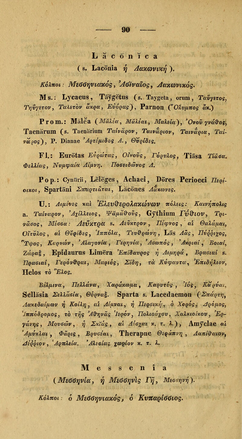 Laconica ' (s. Laconia ^ Aaxcaviui] ). KoXnoi: M860i]Vi{X}i6g f 'AQtvalosj AaxaviKoS' Ms.: Lycaeus, Taygetus (s. Taygeta, orum, TavySTog, TrjvySTOv, TuUtov ccKQa, EvoQue'), Parnon COlv[ntos «h.) Prom.: Malea (^Malia, MSlsai, MaXsia), 'Ovov Yva&0(, Taenarum (s. Taenarium TaLvaQov, Taivaqiov, Tttivaqi,a, Tai- vaqog), P. Dlanae 'jQT£(ii8og A., ©VQiSsg, Fl.: Eurotas EvQcorag, Oivovg, roQvXog, Tiasa Tlasa. ^sXXiag, Nviicpaia Ai(ivi]. UoGSiSwvog A. P o p.: Cynurii, Leleges , Acliaei, Dores Perioeci TLsQi- oiKoi, Spartani Z7mQTiS.Tai, Lacones AaKcovsg. U.: Aifihsg Kal 'Eksv&EQoXaKcSvav Ttolstg: Kaiv^noXig a. TaivaQOv, 'AxiXXsiog, Wana&ovg, Gythium Fv&lOV, Tqi- vaGog, Msooa: AevKtga s. Asvxtqov , Ilicpvog , al &aXa{iai, Oi'tvXog, al @vQi8sg, 'imtoXa, Tsv&Qcovr], Las Aag, IIvQQixog, T^og, KcQvcov, 'AXayovia, TsQiqvia, 'Aawnog, 'AKQiai., Boiai, ZuQa^, Epidaurus Limera 'EniSavQog ri Ai(iriQa, BQaaiai s. IjQaaiai, rsQOvQ^Qai, MaQiog, Si8r], tu Kvcpavra^ 'E7tt87]Xiov, Helos TO EXog. BsXfiiva, IlsXXdva, XaQaKcoiia, KaQVTog , 'l6g, KaQvai, S^Ilasia SsXXaaia, OoQva^. Sparta s. Lacedaemon (SnaQTT]^ AaKs8ai(icov ?J KoiXt], al Ai(ivat, jj IIsQaiKr], 6 XoQog, jQo^iog, 'lnn6SQO(iog, t6 Trjg 'A&r]vag 'Isqov, IIoXlov%ov, XaXKioinov, 'Eq- ydvTjg, Movacov, r] ZKXig, al Aia%ai k. t. X.) , Amyclae al 'A(ivKXat, ^aQig , BQVCsat, Therapne OsQanvri , Aani&utov, di^Qiov, 'AQnXsia. 'AXsaiag xcoqLov k. t. X. Messenia (MsGisfjvia, jj Meddrjvls rij, Msar,r]vr]). KoXnot: 6 ME667)viax6s, 6 KvnaQL60LOS-