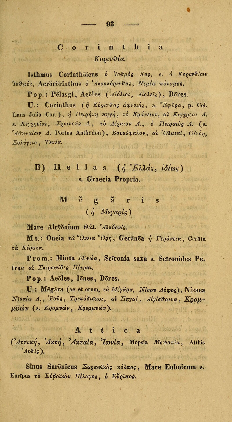Corinthia KoQiv&ia. Isthmus Corinthiaciis o 'lo&ftog Xoq. s. 6 Koqiv&Icov 'la&fio?, Acrocorijithus o 'Jkqokoqiv&os, Ns/isa nozafios. Pop.: Pelasgi, Aeoles (^AloXioi, aIoXeIs') , Dores. U.: Corinthus (jJ Kq^iv&os dcpvsiog, a. EtpvQdy p. Col. Laus Julia Cor.), ?} UeiQT^vrj nrjyrj, to Kqdcvsiov, al KkyxqsaL A. s. KsyxQsXai, Sxoivovg A., xh Ai%aLOV A., 6 IlsiQaiog A. (s. 'A&r]vaiCov A. Portus Anthedon), BovKscpaXov, al 'OXfiiai^ Olvor}^ EoKvysia, Tsvsa. B) H e 1 1 a s (?f 'EXXds, idim) s. Graecia Propria. M e g a r i s (jj MsyaQig ) Mare Alcyonium QdL 'AlKvovig. M s.: Oneia td Ovsia Oqj] , Geranea ?J rsQdvsia, CerSta Ta KsQata. Prora.: Minoa Mivma, Scironia saxa s. Scironides Pe- trae al 2HlQcovi8sg Hsxqcii. P 0 p.: Aeoles, lones, Dores. U.: Megara (ae et orum, Ta Mfya^a, Mcou ^o'qpos), Nisaea Nieaia A., Povg, TqitioSighoi, al Uayai, Aiyia&aiva, Kqo^- (IV(6V (S. KQOflVCOVj KQSfiiivcov'). A t t i c a C^ttmi], 'Axvij, '^octala, 'lavia, Mopsia Motpojtia, Atthis 'At&ig). Sinus Saronicus SaQcovtnbg v.6Xnog, Mare Euboicura s. Eurlpus t6 Ev^oiKov UsXayog, 6 EvQlnog.