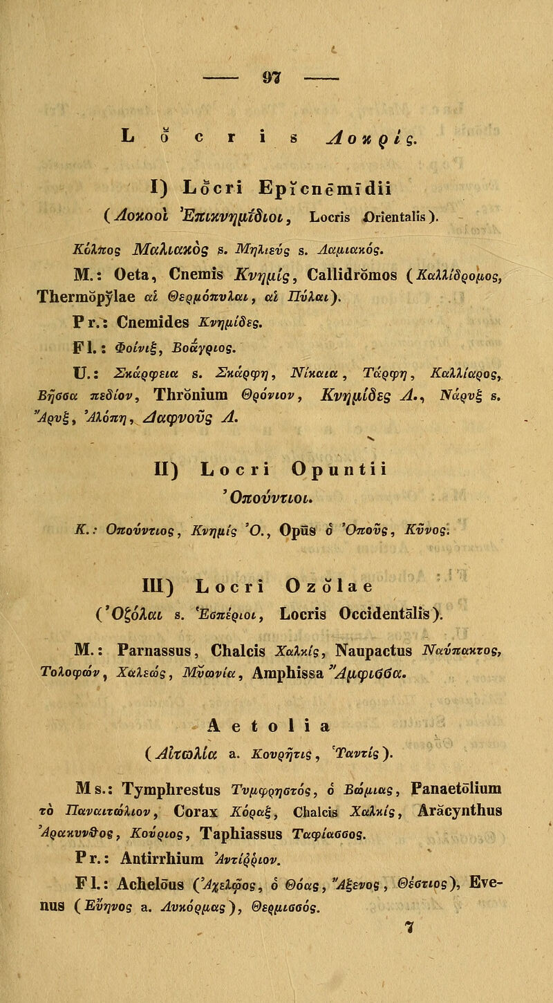 L o c r is AoK Q l g. I) Locri Epicneinldii iAonooi 'ETCLKVTJlltdLOl, Locris Orientalis). Kolnog MaXtaxdg s. Mrjltsvg s. AafiiaKog. M.: Oeta, Cnemis Kvfjfiig, Callidromos {KaXXidQo*nog, Thermopylae al &£Qfi6nvlat, al IlvXaiy Pr.: Cnemides Kvrjiiideg. Fl.: ^oLvi^, BoayQtog. U.: 2HdQ(p£ia s. UHaQcpT], NlHaia, TaQcpi^, KaXUaQog,_ B^Gca Tisdlov, Thronium 0q6viov, Kvij[iLdsg A.., Nuqv^ s. Aqv^, 'AX6n7]f Aaq)VOvg A. II) Locri Opuntii ' OnOVVTLOL. K.: Onovvtiog, Kvi](iig 'O., Opiis d 'Onovg, Kvvog-i III) Locri Ozolae ('OgoAat s, 'EensQioc, Locris Occidentalis). M.: Parnassus, Chalcis XaXKig, Naupactus Navnanzog, ToXocpmv, XixXswg, Mvmvia, Amphissa A^(pL06a. A e t o 1 i a (^AltGiXla a. KovQ^Tig, 'Tavtlg). Ms.: Tymphrestus Tv/Kq&QTjcTos, d Bmiiiag, Fanaetolium t6 IlavaiTCoXiov f Corax KoQa^, Chalcis XaXv.ig, Aracynthus 'AQav.vvQ^og, KovQiog, Taphiassus Taqiiaaaog. Pr.: Antirrhium 'Avzi^Qiov. Fl.: Achelous ('AxsX^og, 6 @6as, A^svog, Oseziog), Eve- nus (^Evrjvog a. AvnoQnag), Os^iiiaaog. 7