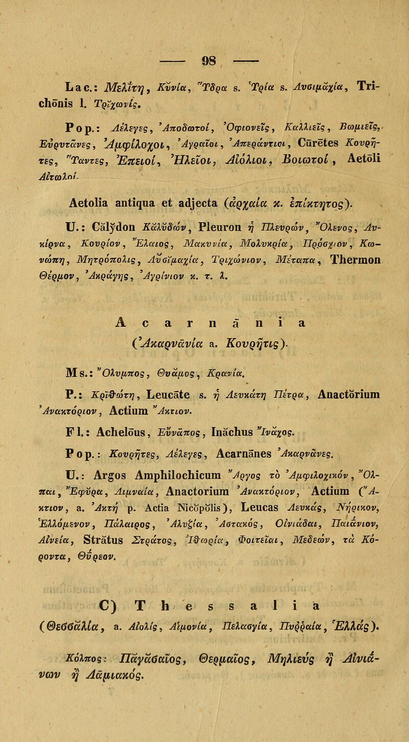 Lac: MsXttTj, Kvvla, TSqu s. 'Tqiu s. Avatiiaxia, Tri- chonis 1, T^Xxoivig, Pop,: AsXsysg, 'AnoScaroi, 'Ocpiovstg, KciXXi.slg, BwiiisTg, EvQVVccvsg, lifKpikoxot^ 'Aygaiot, 'AnsqavTioi, CureteS Kovqti- TSg, Tavzsg, 'EtCZLOI^ 'HKevOL, AlohOL, BoLOTOL y Aetoli AiTOOlol- Aetolia antiqua et adjecta {aQiala a. STCtiittjtog'). U.: Calydon KaXvSrov, Pleuron v IIIsvqcov, OXsvog, Av- KiQva, KovQiov, 'Elaiog, Manvvia, MoXvKQia, IlQpoxtov, Kco- vconr], MrjTQOTtoXig, AvGt(iaxia, Tqlxooviov, Mizana ^ Thermon @SQiJ,ov, 'AnQcip^g, 'AyQiviov k. t. %. Acarnania CAxaQvavla a. KovQijtLg). Ms.: OXvfiTtog, Qva^og^ KQavia. P.: KQl&coTrj, Leucate s. jj AsvKatr] IJszQa, Anactorium 'Ava-ATOQiov, Actium Aktlov. F1.: Achelous, Evvanog, Inachus Ivaxog. P 0 p.: KovQiiTsg, AsXsysg, Acarnanes 'A»aQvuvsg. U.: Argos Amphilochicum AQyog t6 'A^cpiXoxi^ov, OX- ncct, EcpvQa, Ai^vaia, Anactorium 'Avuktoqiov, Actium CA- KTiov, a. 'Akti] p. Actia Nicopolis), Leucas Asvnag, NriQinov, 'EXX6(isvov, IlaXaiQog, 'AXv^ta, 'AazaKog, Oividdai, Uaiaviov, Alvsitt, Stratus ZTQiXTog, 'l&coQia, ^oiTstai, MsSscav, tcc K6- QOVTa, 0VQSOV, C) T h e s s a 1 i a (^®&66aXla, a. AloXig, Al(iovia, nsXaayia, IIv^Qaia, 'EXXdg). K6Xnog: IlayadttLog, 0£QiittLog, MijXvevg rl AlvLa- vav ^ Aa(iLax6g.