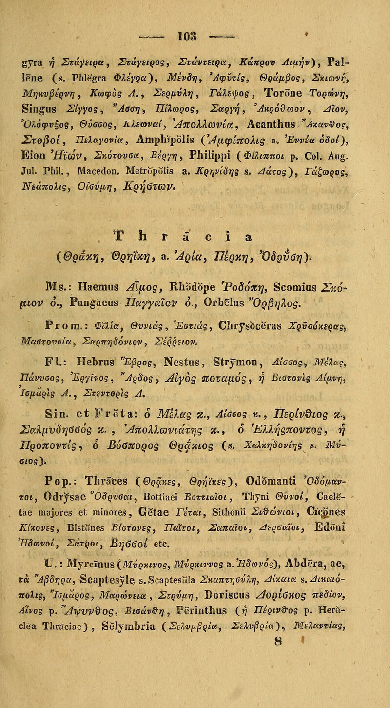 lOS gyra tJ Ztcc^^siqu, SzaysiQog, SvavzstQa^ KuitQov AifiTJv^, Pal- lene (s. Phlegra ^Aiy^a), Mivdii, 'Atpvris, @QDC[i§og, Sklojvi^, Mr]KV§£Qvrj, Kw(p6g A.j Seq[ivXt] , rdUtpog, Torone Toqcovt], Singus Siyyog ^ Aacr], IIii.aQog, ZaQyr], 'Av.Q6&aQv., ^Xov, 'Olocpv^og, ©vaaog, Klscavm', '^ltoXXcovta, AcanthvLS Axav&og, 2to^oI, Tlslayovia, Amphipolis {'^[iqiLTCohg a. 'Evvsa odol), Eiott 'Hiav, ZKozovaa, BsQyr], Philippi (^^iXmnoi p. Col. Aug. Jul. Phil., Macedoa. Metropolis a. KQi]vi87]g s. ^aros), rd^aQOs, NsdnoXig) Oicviir}, KQfj^TCav» T h t a c i a (BQaxij, ©QTjtxfj, a. 'AQlay IIsqxt], 'OdQv6i]). Ms.: Haemus Jlfiog, Rhodbpe 'PodoJti], Scomius Zj^o'- fnlov d., Pangaexis nayyalov 6., OrMlns OQ^rjlog, Prora.: ^^Xfa, Ovvidg, 'Earidg, Chrysoceras XQvaoKEQaSi Maaxovaia, 2JaQnr]S6viov, SeQQStov. Fl.: Ilebrus E^Qog, Nestus, Strymon, Aiaaog, Melac^ IJdvvaog, 'EQyivog, AQdog , Alyog ^TOraflOg, ^ Biazovlg Aifivrj, lafiaQlg A., 2zsvzoQlg A, Sin. et Freta: 6 Ms^.ag x., Aidaog «., TlEQLV&iog x., 2JaK^vd7]666g %. , ^AnoXXavidvrig x., 6 ^ElXrigTCovtog, r] IlQonovTlg., 6 BoGuoQog @Qamog (s. XaXKrjdovirjg s. Mv- Ciog). Pop.: Thraces (@QaKsg, &QT^iKsg'), Odomanti 'OSofiav- TOt, Odrjsae OSQvaat^ Bottiaei BozztaTot, Thyni &vvoi, Cael^- tae majores et minores, Getae rizat, Sithonii Si&ooviot, Ciq^nes KiKovsg, Bistones Biazovsg, UaXzoi, 2anaXot, JsQaaXot, Edoni 'Hdavoi, ZdrQot,, BfjdOoi etc. U.: Myrcinus (MvQKtvog, Mvqkivvos a.'llSmv6s'), Abdera, ae, ta A§8riQcc, Scaptesyle s.Scaptesula ZKanzriavlr], zliKaia s.diKaio- Ttoltg, laiiaQog, MaQcovsta , SzQVfir], Boriscus ^OQldXOg nsSiov, Ahog ^.A-^vv&og, Biadv&r], Perinthus (rj IIsQtv&og p. Her^- clga Thraciae) , Selymbria (Zslv^i^Qia, Zslv^Qla)., MsXavziag, 8 «