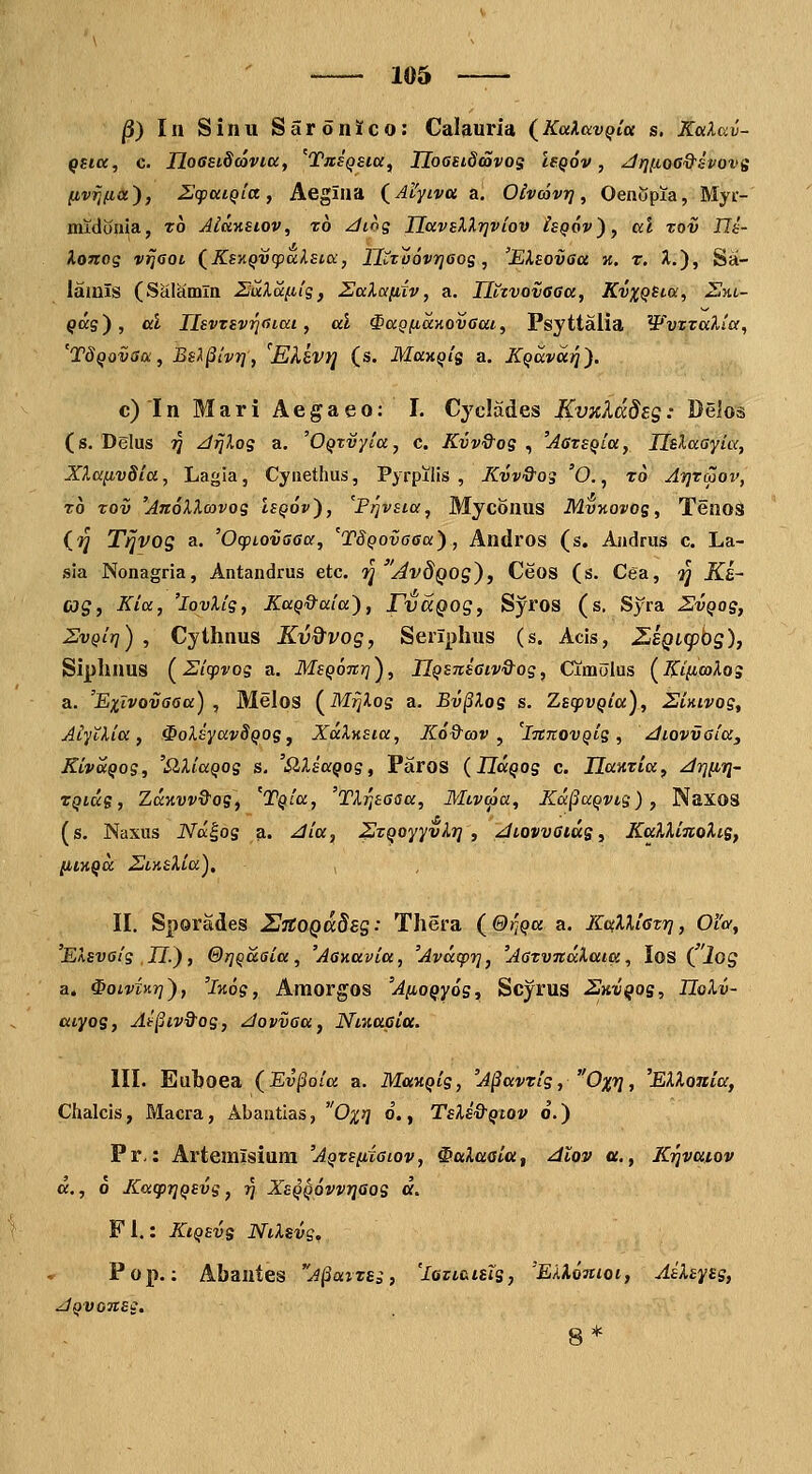 |3) Iii Sinu Saronico: Calauria (^KalavQla s. KaXav- (»fta, c. JjQGBiScQVia, '^Tas^sia, Ilooeiddovos leQov, Jrn.t.oeQ^SPOvs (ivrjfia), Zifai^ia, Aegiaa (^Al'yLva a, Oivojvrj, Oenopia, Myr- midonia, to Jiuyisiov, zo ziiog TlavEXlrjviov Isqov'), ccl zov Us- Xonoq vTJaot (Ks'AQV(pa.lst.cc, Hi^Tvovrjeos, 'EXsovaa %. r. X.), Sa- iainls (Saiamla ZuXa.}.ds, ZaXa/iiv, a. HttvovGGa, KvxQSi.a, Sm- ^ag), al ILsvTSvrirnai, al ^aQficcKOveai, Psyttalia WvTxaXta, 'Tdqovsa, Bsl^ivri, 'EXkvri (s. Manqis a. Kqavari). c)In Mari Aegaeo: I. Cyclad.es Kvxkddeg: Deios (s. Delus tJ z/jjdos a. 'OQzvyla, c. Kvv&os , 'AcTSQta, HsXaayki, XXa^ivSia, Lagia, Cynethus, Pyrpilis , Kvv&os 'O., t6 ATjraov, t6 zov 'AnoXXcovos Isqov), 'pfjvsia, Myconus M.vy.ovos, TeaoS (ij Ti]VOg a. 'OcfLOvaaa, 'TSQOvaaa), Andros (s. Aadrus c. La- sia Nonagria, Antandrus etc. '^ AvdQOg), Ceos (s. Cea, gj Ka- cog, Kia, 'lovXig, KaQQ^ala), rijccQog, Syros (s, Syra 2vqos, SvQit]) , Cytlinus Kvd^vog, Seriplius (s. Acis, ZiBQi(p'og), Siphnus (^Zicpvog a. MsQonri^, IlQsns6iv&os, Cimoius [KifioiXos a. 'Exlvovoaa) , Melos (^MrjXog a. Ev^Xos s. ZscpvQia), Simvos, AiytXia, ^oXsyavSQOs, XdXnsia, Ko&cov , 'innovQis, diovvaiay KivttQos, 'SlXiaQOs s. 'SlXsaQog, Paros (JTa^og c. TLamia, Jrjfiri- TQicxs, ZaKvv&os, 'TQia, 'TXrisaisa, Mivcoa, Ka^aQvis) , Naxos (s. Naxus JVa|os a. ^ia, ^zQoyyvXr] , ^iovvaius, KaXXinoXis, p,iHQDC Si-AsXia), II. Sporades UjtOQadsg: Thera (&riQa a. KaXXiavr], 0'ia, EXsvaig II), &r]Qaaia, 'Aaaavia, 'Avtxcprj, 'Aazvndlaia, los ( iog a. ^oivinrj), 'izos, Amorgos 'AfioQyos, Scyrus ^^kiu^os, TIoXv- aiyos, Atpiv&os, dovvaa, Niaaaia. III. Euboea (Ev§oia a. ManQis, 'A^avzis, Oxrj, 'EXXonia, Chalcis, Macra, Abantias, Ox^] o., TsXs&Qtov 6.) Pr,: Artemlsium 'AQzsfiiaiov, ^aXaaia, dlov u., K^vuiov d., 6 KacprjQSvg, ^ XsQQOVvriaos d. F 1.: KiQEvs NtXsvs^ Pop.: Abantes A^arzEi, 'loviaiBis, 'ElXoJtioi, AsXsyss, ^QVGn££.