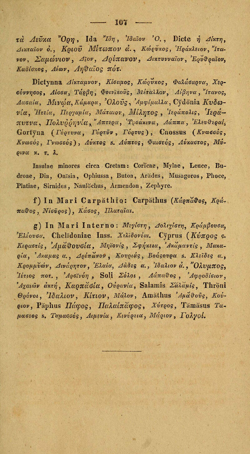 — mn ■— td Asvxa Oqi] , Ida iSr], 'idalov 'O., Dicte tJ Jiktt], ^iKTCclov 6,, Kqlov MstcOTtOV a., KcoQVHog, 'HQo:7iXsiov,lTa- vov, Sa^mvtOV, ^lov, ^QBTtavov j ^inzvvvaiov, 'EQv&QuioVf Ka8i<)y.os, Aioav, At]&aiOg TtOt. Dictynna zflKxaiivov, Kiaa^og, KcoQvnog, ^ccXaaaQva, Xeq- CovvrjeoSt AioGa, TaQ§i], ^oivlKovg, MsTalXav, At§r]va, Iravog, Aaaaia, MLV03a,KafiaQa, OXovs^ '^l^(pil^aXla,Cjdoma Kvdo- vla, 'HtEia, IIsQyafiia, MdzaioVi MiXiqtog , 'iBQanoUg, IsQa— TCVtva^ IIo?i,VQQriVia,/'A7tTSQa, 'TQadmva, Admna, 'EXsvQ-EQai, Gortyna (^roQTvva, Fvqtvv , roQxvg'), Cnossus (^Kvwcccg, Kvcooog, TvoiGOQs) , Avktos s. Avutos, ^aiatos, AvHaazog, Mv- Qiva K. T. %, Insulae minores circa Cretam: Concae, Mylae, Leuce, Bu- droae, Dia, Onlsia, Ophiussa, Butoa, Aradus, Musagoros, Plioce, Platiae, Sirnides, Naulochus, Armendon, Zephyre. f) In Mari CarpatliiQ: Carpathus {KdQna^QS, Kqu- wa&os, NiavQog), Kdsog, nXavalai, g) In Mari Interno: MsyiGzr], ^oXtpGtr]^ KQdfi§ovGa, 'EX-covGd, Chelidoniae Inss. XfliSoviai. Cyprus (KvjtQos c* KsQaGTig, 'A^a&OVStaf Mrfiovig , 2,(p^>isiay 'A>ia(iavzig , Mayia- Qia, 'Anafiag a., ^QSnavov ^ K-ovQidg, BoogovQa s. KlslSsg c, KQOfifivcav, ^ivuQrjTOV, 'EXaia, JdSis «., 'iSaXiov a. y'OXv^TtOS, 'isTiog ■noz. , 'jQCtvor] , Soli 26Xoi , Adnad^og , 'Aq)QoSiGiov, 'Ax&imv aKTT^, KaQ%a6ia, OvQavia, Salamis SaXa/iig, Throni ©Qovot, 'ISaXiov, KltLOV, Mdlov, Amalhus 'A/id&ovg, Kov- Qiov, Faphus IId(pog, UaXaLTtdcpog, XvzQog, Taraasus Ta- [laGEOs s, TaiJt«G,a6s, Aiiisvia, Kivv^sia, Mcxqiov , ToXyoL