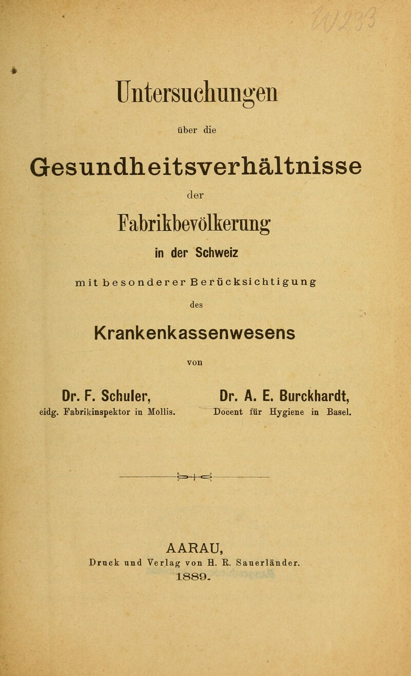 Untersuchungen über die Gesundheitsverhältnisse der Fabrikbevölkerung in der Schweiz mit besonderer Berücksichtigung des Krankenkassenwesens Dr. F. Schuler, Dr. A. E. Burckhardt, eidg. Fabrikinspektor in MoUis. Docent für Hygiene in Basel. ..+., AARAU, Druck und Verlag von H. K. Sauerländer. 1889-