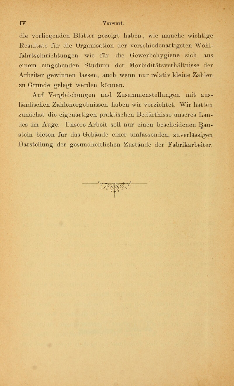die vorliegenden Blätter gezeigt haben, wie manche wichtige Resultate für die Organisation der verschiedenartigsten Wohl- fahrtseinrichtungen wie für die Gewerbehygiene sich aus einem eingehenden Studium der Morbiditätsverhältnisse der Arbeiter gewinnen lassen, auch wenn nur relativ kleine Zahlen zu Grunde gelegt werden können. Auf Vergleichungen und Zusammenstellungen mit aus- ländischen Zahlenergebnissen haben wir verzichtet. Wir hatten zunächst die eigenartigen praktischen Bedürfnisse unseres Lan- des im Auge. Unsere Arbeit soll nur einen bescheidenen Bau- stein bieten für das Gebäude einer umfassenden, zuverlässigen Darstellung der gesundheitlichen Zustände der Fabrikarbeiter.