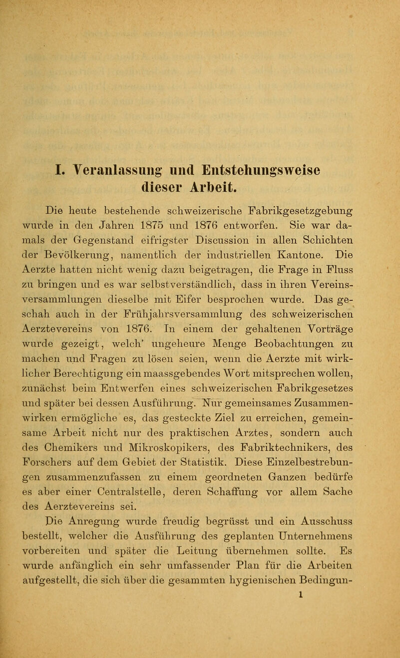 dieser Arbeit. Die heute bestehende schweizerische Fabrikgesetzgebung wurde in den Jahren 1875 und 1876 entworfen. Sie war da- mals der Gegenstand eifrigster Discussion in allen Schichten der Bevölkerung, namentlich der industriellen Kantone. Die Aerzte hatten nicht wenig dazu beigetragen, die Frage in Fluss zu bringen und es war selbstverständlich, dass in ihren Vereins- versammlungen dieselbe mit Eifer besprochen wurde. Das ge- schah auch in der Frühjahrsversammlung des schweizerischen Aerztevereins von 1876. In einem der gehaltenen Vorträge wurde gezeigt, welch' ungeheure Menge Beobachtungen zu machen und Fragen zu lösen seien, wenn die Aerzte mit wirk- licher Berechtigung einmaassgebendes Wort mitsprechen wollen, zunächst beim Entwerfen eines schweizerischen Fabrikgesetzes und später bei dessen Ausführung. Nur gemeinsames Zusammen- wirken ermögliche es, das gesteckte Ziel zu erreichen, gemein- same Arbeit nicht nur des praktischen Arztes, sondern auch des Chemikers und Mikroskopikers, des Fabriktechnikers, des Forschers auf dem Gebiet der Statistik. Diese Einzelbestrebun- gen zusammenzufassen zu einem geordneten Ganzen bedürfe es aber einer Centralstelle, deren Schaffung vor allem Sache des Aerztevereins sei. Die Anregung wurde freudig begrüsst und ein Ausschuss bestellt, welcher die Ausführung des geplanten Unternehmens vorbereiten und später die Leitung übernehmen sollte. Es wurde anfänglich ein sehr umfassender Plan für die Arbeiten aufgestellt, die sich über die gesammten hygienischen Bedingun- 1