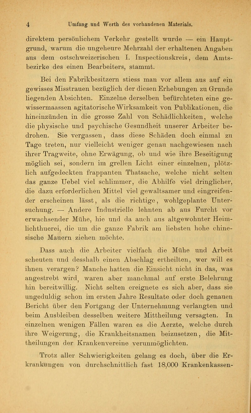 direktem persönlichem Verkehr gestellt wurde — ein Haupt- grund, warum die ungeheure Mehrzahl der erhaltenen Angaben aus dem ostschweizerischen I. Inspectionskreis, dem Amts- bezirke des einen Bearbeiters, stammt. Bei den Fabrikbesitzern stiess man vor allem aus auf ein gewisses Misstrauen bezüglich der diesen Erhebungen zu Grunde liegenden Absichten. Einzelne derselben befürchteten eine ge- wissermaassen agitatorische Wirksamkeit von Publikationen, die hineinzünden in die grosse Zahl von Schädlichkeiten, welche die physische und psychische Gesundheit unserer Arbeiter be- drohen. Sie vergassen, dass diese Schäden doch einmal zu Tage treten, nur vielleicht weniger genau nachgewiesen nach ihrer Tragweite, ohne Erwägung, ob und wie ihre Beseitigung möglich sei, sondern im grellen Licht einer einzelnen, plötz- lich aufgedeckten frappanten Thatsache, welche nicht selten das ganze Uebel viel schlimmer, die Abhilfe viel dringlicher, die dazu erforderlichen Mittel viel gewaltsamer und eingreifen- der erscheinen lässt, als die richtige, wohlgeplante Unter- suchung. — Andere Industrielle lehnten ab aus Furcht vor erwachsender Mühe, hie und da auch aus altgewohnter Heim- lichthuerei, die um die ganze Fabrik am liebsten hohe chine- sische Mauern ziehen möchte. Dass auch die Arbeiter vielfach die Mühe und Arbeit scheuten und desshalb einen Abschlag ertheilten, wer will es ihnen verargen? Manche hatten die Einsicht nicht in das, was angestrebt wird^ waren aber manchmal auf erste Belehrung hin bereitwillig. Nicht selten ereignete es sich aber, dass sie ungeduldig schon im ersten Jahre Resultate oder doch genauen Bericht über den Fortgang der Unternehmung verlangten und beim Ausbleiben desselben weitere Mittheilung versagten. In einzelnen wenigen Fällen waren es die Aerzte, welche durch ihre Weigerung, die Krankheitsnamen beizusetzen, die Mit- theilungen der Krankenvereine verunmöglichten. Trotz aller Schwierigkeiten gelang es doch, über die Er- krankungen von durchschnittlich fast 18,000 Krankenkassen-