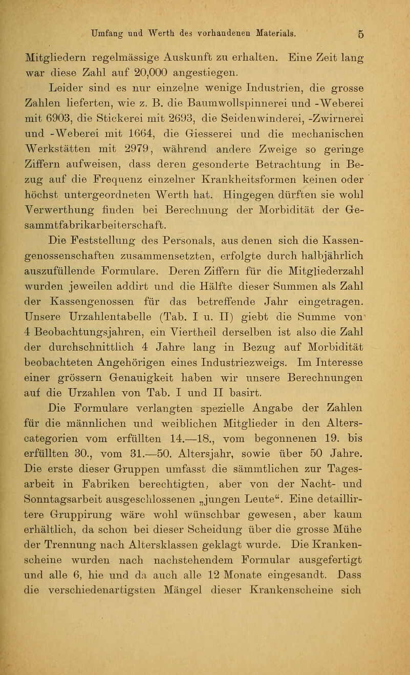 Mitgliedern regelmässige Auskunft zu erhalten. Eine Zeit lang war diese Zahl auf 20,000 angestiegen. Leider sind es nur einzelne wenige Industrien, die grosse Zahlen lieferten, wie z. B. die Baumwollspinnerei und -Weberei mit 6903, die Stickerei mit 2693, die Seidenwinderei, -Zwirnerei und -Weberei mit 1664, die Giesserei und die mechanischen Werkstätten mit 2979, während andere Zweige so geringe Ziffern aufweisen, dass deren gesonderte Betrachtung in Be- zug auf die Frequenz einzelner Krankheitsformen keinen oder höchst untergeordneten Werth hat. Hingegen dürften sie wohl Verwerthung finden bei Berechnung der Morbidität der Ge- sammtfabrikarbeiterschaft. Die Feststellung des Personals, aus denen sich die Kassen- genossenschaften zusammensetzten, erfolgte durch halbjährlich auszufüllende Formulare. Deren Ziffern für die Mitgliederzahl wurden je weilen ad dir t und die Hälfte dieser Summen als Zahl der Kassengenossen für das betreffende Jahr eingetragen. Unsere Urzahlentabelle (Tab. I u. 11) giebt die Summe von' 4 Beobachtungsjahren, ein Viertheil derselben ist also die Zahl der durchschnittlich 4 Jahre lang in Bezug auf Morbidität beobachteten Angehörigen eines Industriezweigs. Im Interesse einer grössern Genauigkeit haben wir unsere Berechnungen auf die Urzahlen von Tab. I und II basirt. Die Formulare verlangten spezielle Angabe der Zahlen für die männlichen und weiblichen Mitglieder in den Alters- categorien vom erfüllten 14.—18., vom begonnenen 19. bis erfüllten 30., vom 31.—-50. Altersjahr, sowie über 50 Jahre. Die erste dieser Gruppen umfasst die sämmtlichen zur Tages- arbeit in Fabriken berechtigten; aber von der Nacht- und Sonntagsarbeit ausgesclilossenen „jungen Leute. Eine detaillir- tere Gruppirung wäre wohl wünschbar gewesen, aber kaum erhältlich, da schon bei dieser Scheidung über die grosse Mühe der Trennung nach Altersklassen geklagt wurde. Die Kranken- scheine wurden nach nachstehendem Formular ausgefertigt und alle 6, hie und du auch alle 12 Monate eingesandt. Dass die verschiedenartigsten Mängel dieser Krankenscheine sich