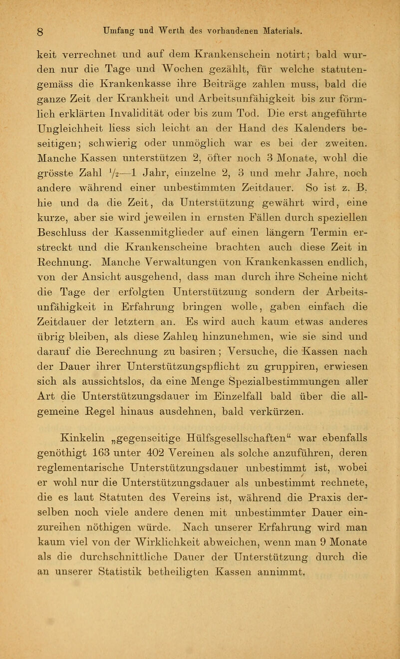 keit verreclinet und auf dem Krankenscliein notirt; bakl wur- den nur die Tage und Wochen gezählt, für welche statuten- gemäss die Krankenkasse ihre Beiträge zahlen muss, bald die ganze Zeit der Krankheit und Arbeitsunfähigkeit bis zur förm- lich erklärten Invalidität oder bis zum Tod. Die erst angeführte Ungleichheit Hess sich leicht au der Hand des Kalenders be- seitigen; schwierig oder unmöglich war es bei der zweiten. Manche Kassen unterstützen 2, öfter noch 3 Monate, wohl die grösste Zahl Y2—1 Jahr, einzelne 2, 3 und mehr Jahre, noch andere während einer unbestimmten Zeitdauer. So ist z. B. hie und da die Zeit, da Unterstützung gewährt wird, eine kurze, aber sie wird jeweilen in ernsten Fällen durch speziellen Beschluss der Kassenmitglieder auf einen längern Termin er- streckt und die Krankenscheine brachten auch diese Zeit in Rechnung. Manche Verwaltungen von Krankenkassen endlich, von der Ansicht ausgehend, dass man durch ihre Scheine nicht die Tage der erfolgten Unterstützung sondern der Arbeits- unfähigkeit in Erfahrung bringen wolle, gaben einfach die Zeitdauer der letztern an. Es wird auch kaum etwas anderes übrig bleiben, als diese Zahleij. hinzunehmen, wie sie sind und darauf die Berechnung zu basiren; Versuche, die Kassen nach der Dauer ihrer Unterstützungspflicht zu gruppiren, erwiesen sich als aussichtslos, da eine Menge Spezialbestimmungen aller Art die Unterstützungsdauer im Einzelfall bald über die all- gemeine Regel hinaus ausdehnen, bald verkürzen. Kinkelin „gegenseitige Hülfsgesellschaften war ebenfalls genöthigt 163 unter 402 Vereinen als solche anzuführen, deren reglementarische Unterstützungsdauer unbestimmt ist, wobei er wohl nur die Unterstützungsdauer als unbestimmt rechnete, die es laut Statuten des Vereins ist, während die Praxis der- selben noch viele andere denen mit unbestimmter Dauer ein- zureihen nöthigen würde. Nach unserer Erfahrung wird man kaum viel von der Wirklichkeit abweichen, wenn man 9 Monate als die durchschnittliche Dauer der Unterstützung durch die an unserer Statistik betheiligten Kassen annimmt,
