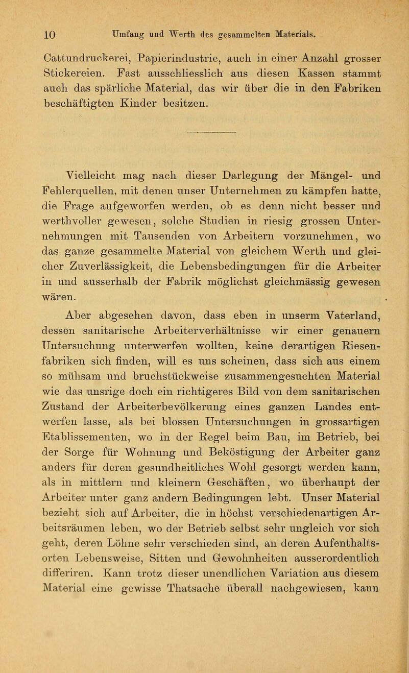 Cattundruckerei, Papierindustrie, auch in einer Anzahl grosser Stickereien. Fast ausschliesslich aus diesen Kassen stammt auch das spärliche Material, das wir über die in den Fabriken beschäftigten Kinder besitzen. Vielleicht mag nach dieser Darlegung der Mängel- und Fehlerquellen, mit denen unser Unternehmen zu kämpfen hatte, die Frage aufgeworfen werden, ob es denn nicht besser und werthvoUer gewesen, solche Studien in riesig grossen Unter- nehmungen mit Tausenden von Arbeitern vorzunehmen, wo das ganze gesammelte Material von gleichem Werth und glei- cher Zuverlässigkeit, die Lebensbedingungen für die Arbeiter in und ausserhalb der Fabrik möglichst gleichmässig gewesen wären. Aber abgesehen davon, dass eben in unserm Vaterland, dessen sanitarische Arbeiterverhältnisse wir einer genauem Untersuchung unterwerfen wollten, keine derartigen Riesen- fabriken sich finden, will es uns scheinen, dass sich aus einem so mühsam und bruchstückweise zusammengesuchten Material wie das unsrige doch ein richtigeres Bild von dem sanitarischen Zustand der Arbeiterbevölkerung eines ganzen Landes ent- werfen lasse, als bei blossen Untersuchungen in grossartigen Etablissementen, wo in der Regel beim Bau, im Betrieb, bei der Sorge für Wohnung und Beköstigung der Arbeiter ganz anders für deren gesundheitliches Wohl gesorgt werden kann, als in mittlem und kleinem Geschäften, wo überhaupt der Arbeiter unter ganz andern Bedingungen lebt. Unser Material bezieht sich auf Arbeiter, die in höchst verschiedenartigen Ar- beitsräumen leben, wo der Betrieb selbst sehr ungleich vor sich geht, deren Löhne sehr verschieden sind, an deren Aufenthalts- orten Lebensweise, Sitten und Gewohnheiten ausserordentlich differiren. Kann trotz dieser unendlichen Variation aus diesem Material eine gewisse Thatsache überall nachgewiesen, kann