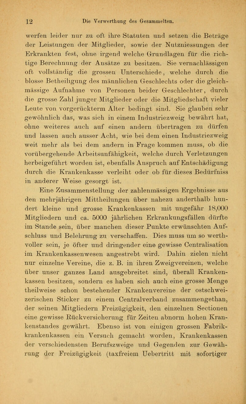 werfen leider nur zu oft ihre Statuten und setzen die Beträge der Leistungen der Mitglieder, sowie der Nutzniessungen der Erkrankten fest, ohne irgend welche Grundlagen für die rich- tige Berechnung der Ansätze zu besitzen. Sie vernachlässigen oft vollständig die grossen Unterschiede, welche durch die blosse Betheiligung des männlichen Geschlechts oder die gleich- massige Aufnahme von Personen beider Geschlechter, durch die grosse Zahl junger Mitglieder oder die Mitgliedschaft vieler Leute von vorgerückterm Alter bedingt sind. Sie glauben sehr gewöhnlich das, was sich in einem Industriezweig bewährt hat, ohne weiteres auch auf einen andern tibertragen zu dürfen und lassen auch ausser Acht, wie bei dem einen Industriezweig weit mehr als bei dem andern in Frage kommen muss, ob die vorübergehende Arbeitsunfähigkeit, welche durch Verletzungen herbeigeführt worden ist, ebenfalls Anspruch auf Entschädigung durch die Krankenkasse verleiht oder ob für dieses Bedürfniss in anderer Weise gesorgt ist. Eine Zusammenstellung der zahlenmässigen Ergebnisse aus den mehrjährigen Mittheilungen über nahezu anderthalb hun- dert kleine und grosse Krankenkassen mit ungefähr 18,000 Mitgliedern und ca. 5000 jährlichen Erkrankungsfällen dürfte im Stande sein, über manchen dieser Punkte erwünschten Auf- schluss und Belehrung zu verschaffen. Dies muss um so wertli- voUer sein, je öfter und dringender eine gewisse Centralisation im Krankenkassenwesen angestrebt wird. Dahin zielen nicht nur einzelne Vereine, die z. B. in ihren Zweigvereinen, welche über unser ganzes Land ausgebreitet sind, überall Kranken- kassen besitzen, sondern es haben sich auch eine grosse Menge theilweise schon bestehender Krankenvereine der ostschwei- zerischen Sticker zu einem Centralverband zusammengethan, der seinen Mitgliedern Freizügigkeit, den einzelnen Sectionen eine gewisse Rückversicherung für Zeiten abnorm hohen Kran- kenstandes gewährt. Ebenso ist von einigen grossen Fabrik- krankenkassen ein Versuch gemacht worden, Krankenkassen der verschiedensten Berufszweige und Gegenden zur Gewäh- rung der Freizügigkeit (taxfreiem üebertritt mit sofortiger