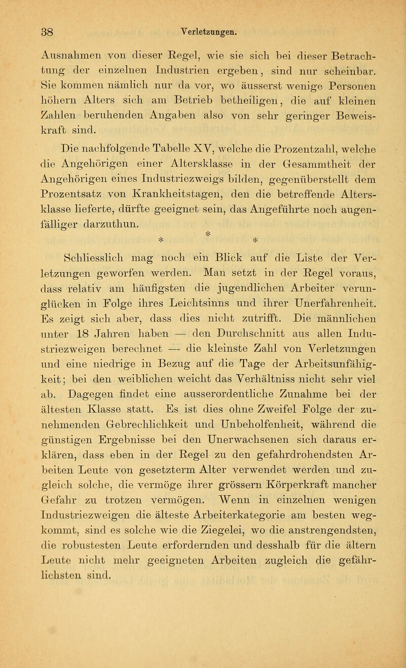 Ausnahmen von dieser Eegel, wie sie sich bei dieser Betrach- timg der einzehien Industrien ergeben, sind nur scheinbar. Sie kommen nämlich nur da vor, wo äusserst wenige Personen höhern Alters sich am Betrieb betheiligen, die auf kleinen Zahlen beruhenden Angaben also von sehr geringer Beweis- kraft sind. Die nachfolgende Tabelle XV, welche die Prozentzahl, welche die Angehörigen einer Altersklasse in der Gesammtheit der Angehörigen eines Industriezweigs bilden, gegenüberstellt dem Prozentsatz von Krankheitstagen, den die betreffende Alters- klasse lieferte, dürfte geeignet sein, das Angeführte noch augen- fälliger darzuthun. * Schliesslich mag noch ein Blick auf die Liste der Ver- letzungen geworfen werden. Man setzt in der Kegel voraus, dass relativ am häufigsten die jugendlichen Arbeiter verun- glücken in Folge ihres Leichtsinns und ihrer Unerfahrenheit. Es zeigt sich aber, dass dies nicht zutrifft. Die männlichen unter 18 Jahren haben — den Durchschnitt aus allen Indu- striezweigen berechnet — die kleinste Zahl von Verletzungen und eine niedrige in Bezug auf die Tage der Arbeitsunfähig- keit ; bei den weiblichen weicht das Verhältniss nicht sehr viel ab. Dagegen findet eine ausserordentliche Zunahme bei der ältesten Klasse statt. Es ist dies ohne Zweifel Folge der zu- nehmenden Gebrechlichkeit und Unbeholfenheit, während die günstigen Ergebnisse bei den Unerwachsenen sich daraus er- klären, dass eben in der Regel zu den gefahrdrohendsten Ar- beiten Leute von gesetzterm Alter verwendet werden und zu- gleich solche, die vermöge ihrer grössern Körperkraft mancher Gefahr zu trotzen vermögen. Wenn in einzelnen wenigen Industriezweigen die älteste Arbeiterkategorie am besten weg- kommt, .sind es solche wie die Ziegelei, wo die anstrengendsten, die robustesten Leute erfordernden und desshalb für die altern Leute nicht mehr geeigneten Arbeiten zugleich die gefähr- lichsten sind.