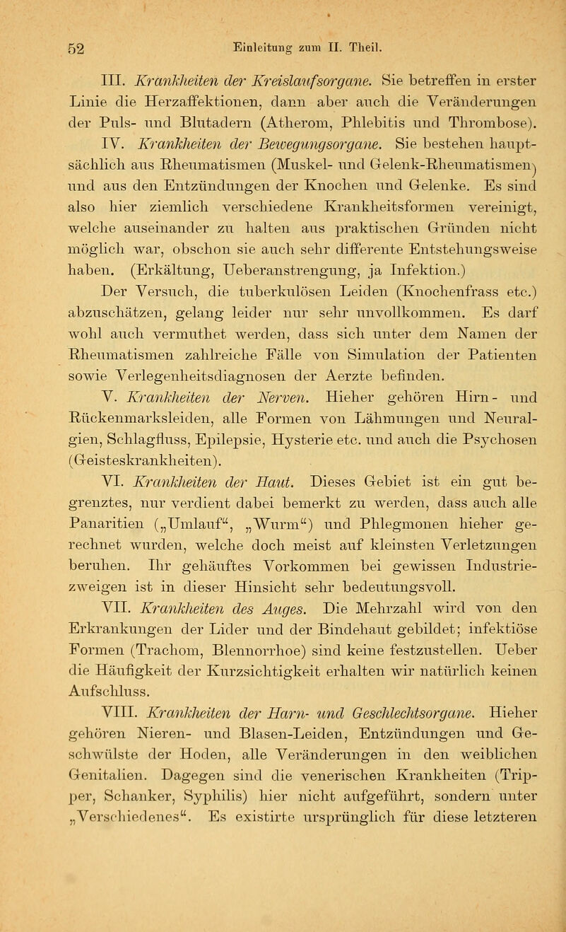 III. Krankheiten der Kreislaufsorgcme. Sie betreffen in erster Linie die Herzaifektionen, dann aber ancli die Veränderungen der Puls- und Blutadern (Atherom, Phlebitis und Thrombose). IV. Krankheiten der Beioegungsorgane. Sie bestehen haupt- sächlich aus Rheumatismen (Muskel- und Gelenk-E,heumatismen\ und aus den Entzündungen der Knochen und Gelenke. Es sind also hier ziemlich verschiedene Krankheitsformen vereinigt, welche auseinander zu halten aus praktischen Gründen nicht möglich war, obschon sie auch sehr difPerente Entstehungsweise haben. (Erkältung, Ueberanstrengung, ja Infektion.) Der Versuch, die tuberkulösen Leiden (Knochenfrass etc.) abzuschätzen, gelang leider nur sehr unvollkommen. Es darf wohl auch vermuthet werden, dass sich unter dem Namen der Rheumatismen zahlreiche Fälle von Simulation der Patienten sowie Verlegenheitsdiagnosen der Aerzte befinden. V. Krankheiten der Nerven. Hieher gehören Hirn- ^^nd Rückenmarksleiden, alle Formen von Lähmungen und Neural- gien, Schlagfluss, Epilepsie, Hysterie etc. und auch die Ps3^chosen (Geisteskrankheiten). VI. Krankheiten der Haut. Dieses Gebiet ist ein gut be- grenztes, nur verdient dabei bemerkt zu werden, dass auch alle Panaritien („Umlauf, „Wurm) und Phlegmonen hieher ge- rechnet wurden, welche doch meist auf kleinsten Verletzungen beruhen. Ihr gehäuftes Vorkommen bei gewissen Industrie- zweigen ist in dieser Hinsicht sehr bedeutungsvoll. VII. Krankheiten des Auges. Die Mehrzahl wird von den Erkrankungen der Lider und der Bindehaut gebildet; infektiöse Formen (Trachom, Blennorrhoe) sind keine festzustellen. Ueber die Häufigkeit der Kurzsichtigkeit erhalten wir natürlich keinen Aufschluss. VIII. Krankheiten der Harn- und Geschlechtsorgane. Hieher gehören Nieren- und Blasen-Leiden, Entzündungen und Ge- schwülste der Hoden, alle Veränderungen in den weiblichen Genitalien. Dagegen sind die venerischen Krankheiten (Trip- per, Schanker, Syphilis) hier nicht aufgeführt, sondern unter „Verschiedenes. Es existirte ursprünglich für diese letzteren