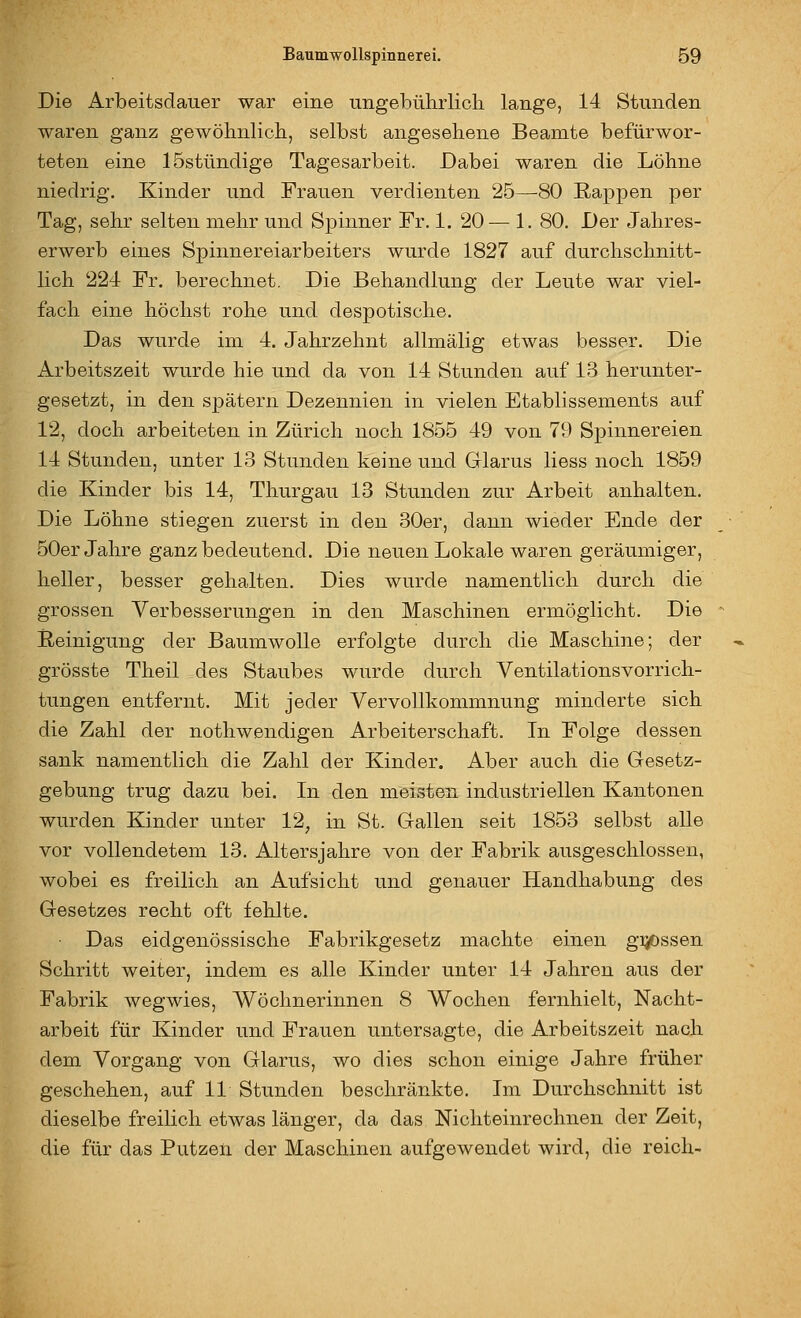 Die Arbeitsdauer war eine ungebülirlich lange, 14 Stunden waren ganz gewöhnlich, selbst angesehene Beamte befürwor- teten eine 15stündige Tagesarbeit. Dabei waren die Löhne niedrig. Kinder und Frauen verdienten 25—^80 Rappen per Tag, sehr selten mehr und Spinner Fr. 1. 20— 1. 80. Der Jahres- erwerb eines Spinnereiarbeiters wurde 1827 auf durchschnitt- lich 224 Fr. berechnet. Die Behandlung der Leute war viel- fach eine höchst rohe und despotische. Das wurde im 4. Jahrzehnt allmälig etwas besser. Die Arbeitszeit wurde hie und da von 14 Stunden auf 13 herunter- gesetzt, in den spätem Dezennien in vielen Etablissements auf 12, doch arbeiteten in Zürich noch 1855 49 von 79 Spinnereien 14 Stunden, unter 13 Stunden keine und Glarus Hess noch 1859 die Kinder bis 14, Thurgau 13 Stunden zur Arbeit anhalten. Die Löhne stiegen zuerst in den 30er, dann wieder Ende der 50er Jahre ganz bedeutend. Die neuen Lokale waren geräumiger, heller, besser gehalten. Dies wurde namentlich durch die grossen Verbesserungen in den Maschinen ermöglicht. Die Reinigung der Baumwolle erfolgte durch die Maschine; der grösste Theil des Staubes wurde durch Ventilationsvorrich- tungen entfernt. Mit jeder Vervollkommnung minderte sich die Zahl der nothwendigen Arbeiterschaft. In Folge dessen sank namentlich die Zahl der Kinder. Aber auch die Gesetz- gebung trug dazu bei. In den meisten industriellen Kantonen wurden Kinder unter 12, in St. Gallen seit 1853 selbst alle vor vollendetem 13. Altersjahre von der Fabrik ausgeschlossen, wobei es freilich an Aufsicht und genauer Handhabung des Gesetzes recht oft fehlte. Das eidgenössische Fabrikgesetz machte einen gi^ssen Schritt weiter, indem es alle Kinder unter 14 Jahren aus der Fabrik wegwies, Wöchnerinnen 8 Wochen fernhielt, Nacht- arbeit für Kinder und Frauen untersagte, die Arbeitszeit nach dem Vorgang von Glarus, wo dies schon einige Jahre früher geschehen, auf 11 Stunden beschränkte. Im Durchschnitt ist dieselbe freilich etwas länger, da das Nichteinrechnen der Zeit, die für das Putzen der Maschinen aufgewendet wird, die reich-