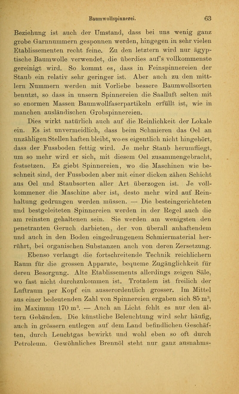 Beziehung ist aiicli der Umstand, dass bei uns wenig ganz grobe Garnnummern gesponnen werden, hingegen in sehr vielen Etablissementen reclit feine. Zu den letztern wird nur ägyp- tisclie Baumwolle verwendet, die überdies auf's vollkommenste gereinigt wird. So kommt es, dass in Feinspinuereien der Staub ein relativ sehr geringer ist. Aber auch zu den mitt- lem Nummern werden mit Vorliebe bessere Baumwollsorten benutzt, so dass in unsern Spinnereien die Saalluft selten mit so enormen Massen Baumwollfaserpartikeln erfüllt ist, wie in manchen ausländischen Grobspinnereien. Dies wirkt natürlich auch auf die Reinlichkeit der Lokale ein. Es ist unvermeidlich, dass beim Schmieren das Oel an unzähligen Stellen haften bleibt, wo es eigentlich nicht hingehört, dass der Fussboden fettig wird. Je mehr Staub herumfliegt, um so mehr wird er sich, mit diesem Oel zusammengebracht, festsetzen. Es giebt Spinnereien, wo die Maschinen wie be- schneit sind, der Fussboden aber mit einer dicken zähen Schicht aus Oel und Staubsorten aller Art überzogen ist. Je voll- kommener die Maschine aber ist, desto mehr wird auf Rein- haltung gedrungen werden müssen, — Die besteingerichteten und bestgeleiteten Spinnereien werden in der Regel auch die am reinsten gehaltenen sein. Sie werden am wenigsten den penetranten Geruch darbieten, der von überall anhaftendem und auch in den Boden eingedrungenem Schmiermaterial her- rührt, bei organischen Substanzen auch von deren Zersetzung. Ebenso verlangt die fortschreitende Technik reichlichem Raum für die grossen Apparate, bequeme Zugänglichkeit für deren Besorgung. Alte Etablissements allerdings zeigen Säle, wo fast nicht durchzukommen ist. Trotzdem ist freilich der Luftraum per Kopf ein ausserordentlich grosser. Im Mittel aus einer bedeutenden Zahl von Spinnereien ergaben sich 85 m^, im Maximum 170 m^. — Auch an Licht fehlt es nur den al- tern Gebäuden. Die künstliche Beleuchtung wird sehr häufig, auch in grössern entlegen auf dem Land befindlichen Geschäf- ten, durch Leuchtgas bewirkt und wohl eben so oft durch Petroleum. Gewöhnliches Brennöl steht nur ganz ausnahms-