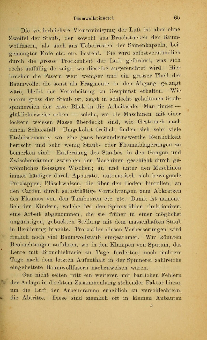 Die verderblicliste Venmreiiiigung der Luft ist aber ohne Zweifel der Staub, der sowohl aus Bruchstücken der Baum- wollfasern, als auch aus Ueberresten der Samenkapseln, bei- gemengter Erde etc. etc. besteht. Sie wird selbstverständlich durch die grosse Trockenheit der Luft gefördert, was sich recht auffällig da zeigt, wo dieselbe angefeuchtet wird. Hier ■ brechen die Fasern weit weniger und ein grosser Theil der Baumwolle, die sonst als Fragmente in den Abgang gelangt wäre, bleibt der Verarbeitung zu Gespinnst erhalten. Wie enorm gross der Staub ist, zeigt in schlecht gehaltenen Grob- spinnereien der erste Blick in die Arbeitssäle. Man findet — glttklicherweise selten — solche, wo die Maschinen mit einer lockern weissen Masse überdeckt sind, wie Gesträuch nach einem Schneefall. Umgekehrt freilich finden sich sehr viele Etablissernente, wo eine ganz bewundernswerthe Reinlichkeit herrscht und sehr wenig Staub- oder Flaumablagerungen zu bemerken sind. Entfernung des Staubes in den Gängen und Zwischenräumen zwischen den Maschinen geschieht durch ge- wöhnliches fleissiges Wischen; an und unter den Maschinen immer häufiger durch Apparate, automatisch sich bewegende Putzlappen, Plüschwalzen, die über den Boden hinrollen, an den Garden durch selbstthätige Vorrichtungen zum Abkratzen des Flaumes von den Tambouren etc. etc. Damit ist nament- lich den Kindern, welche bfei den Spinnstühlen funktioniren, eine Arbeit abgenommen, die sie früher in einer möglichst ungünstigen, gebückten Stellung mit dem massenhaften Staub in Berührung brachte. Trotz allen diesen Verbesserungen wird freilich noch viel BaumwoUstaub eingeathmet. Wir könnten Beobachtungen anführen, wo in den Klumpen von Sputum, das Leute mit Bronchiektasie zu Tage förderten, noch mehrere Tage nach dem letzten Aufenthalt in der Spinnerei zahlreiche eingebettete Baumwollfasern nachzuweisen waren. Gar nicht selten tritt ein weiterer, mit baulichen Fehlern der Anlage in direktem Zusammenhang stehender Faktor hinzu, um die Luft der Arbeitsräume erheblich zu verschlechtern, i%... die Abtritte. Diese sind ziemlich oft in kleinen Anbauten