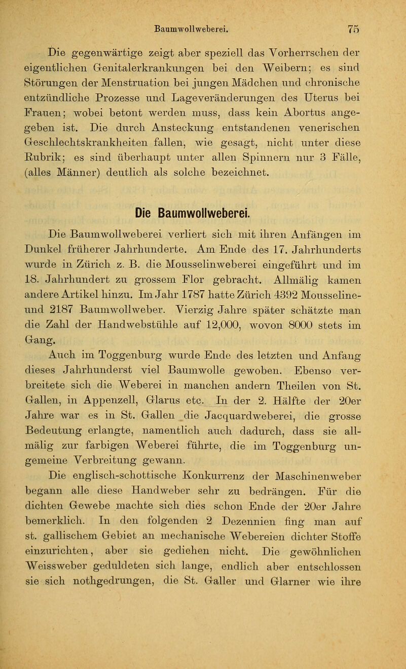 Die gegenwärtige zeigt aber speziell das Vorherrsclien der eigentliclien Genitalerkrankungen bei den Weibern; es sind Störungen der Menstruation bei jungen Mädchen und chronische entzündliche Prozesse und Lageveränderungen des Uterus bei Frauen; wobei betont werden muss, dass kein Abortus ange- geben ist. Die durch Ansteckung entstandenen venerischen Geschlechtskrankheiten fallen, wie gesagt, nicht unter diese Rubrik; es sind überhaupt unter allen Spinnern nur 3 Fälle, (alles Männer) deutlich als solche bezeichnet. Die Baumwoilweberei. Die Baumwoilweberei verliert sich mit ihren Anfängen im Dunkel früherer Jahrhunderte. Am Ende des 17. Jahrhunderts wurde in Zürich z. B. die Mousselinweberei eingeführt und im 18. Jahrhundert zu grossem Flor gebracht. AUmälig kamen andere Artikel hinzu. Im Jahr 1787 hatte Zürich 4392 Mousseline- und 2187 Baumwollweber. Vierzig Jahre später schätzte man die Zahl der Handwebstühle auf 12,000, wovon 8000 stets im Gang, Auch im Toggenburg wurde Ende des letzten und Anfang dieses Jahrhunderst viel Baumwolle gewoben. Ebenso ver- breitete sich die Weberei in manchen andern Theilen von St. Gallen, in Appenzell, Glarus etc. In der 2. Hälfte der 20er Jahre war es in St. Gallen die Jacquardweberei, die grosse Bedeutung erlangte, namentlich auch dadurch, dass sie all- mälig zur farbigen Weberei führte, die im Toggenburg un- gemeine Verbreitung gewann. Die englisch-schottische Konkurrenz der Maschinenweber begann alle diese Handweber sehr zu bedrängen. Für die dichten Gewebe machte sich dies schon Ende der 20er Jahre bemerklich. In den folgenden 2 Dezennien fing man auf st. gallischem Gebiet an mechanische Webereien dichter Stoffe einzurichten, aber sie gediehen nicht. Die gewöhnlichen Weissweber geduldeten sich lange, endlich aber entschlossen sie sich nothgedrungen, die St. Galler und Glarner wie ihre