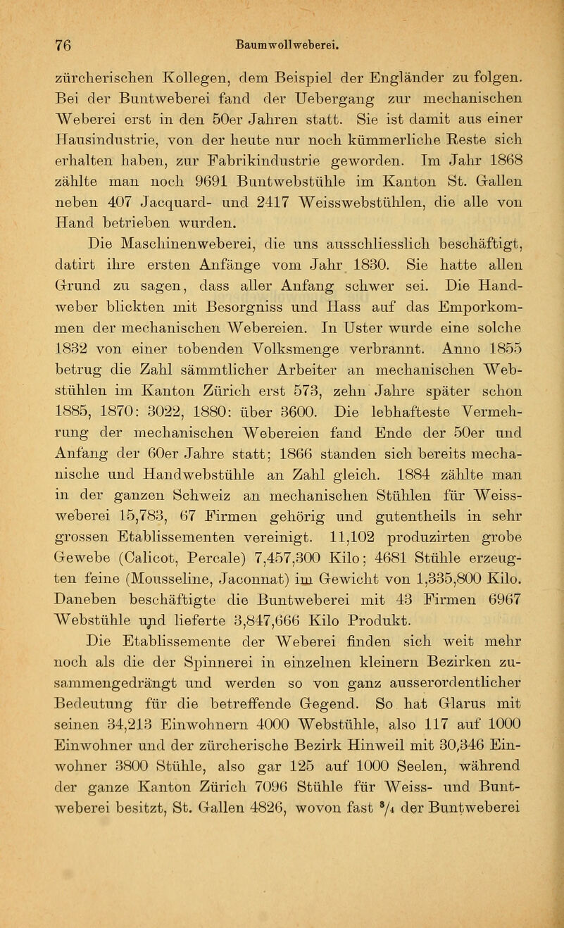 zürclierischeii Kollegen, dem Beispiel der Engländer zu folgen. Bei der Buntweberei fand der Uebergang zur medianisohen Weberei erst in den 50er Jahren statt. Sie ist damit aus einer Hausindustrie, von der heute nur noch kümmerliche ßeste sich erhalten haben, zur Fabrikindustrie geworden. Im Jahr 1868 zählte man noch 9691 Buntwebstühle im Kanton St. Gallen neben 407 Jacquard- und 2417 Weisswebstühlen, die alle von Hand betrieben wurden. Die Maschinenweberei, die uns ausschliesslich beschäftigt, datirt ihre ersten Anfänge vom Jahr 1830. Sie hatte allen Grund zu sagen, dass aller Anfang schwer sei. Die Hand- weber blickten mit Besorgniss und Hass auf das Emporkom- men der mechanischen Webereien. In Uster wurde eine solche 1832 von einer tobenden Volksmenge verbrannt. Anno 1855 betrug die Zahl sämmtlicher Arbeiter an mechanischen Web- stühlen im Kanton Zürich erst 573, zehn Jahre später schon 1885, 1870: 3022, 1880: über 3600. Die lebhafteste Vermeh- rung der mechanischen Webereien fand Ende der 50er und Anfang der 60er Jahre statt; 1866 standen sich bereits mecha- nische und Handwebstühle an Zahl gleich. 1884 zählte man in der ganzen Schweiz an mechanischen Stühlen für Weiss- weberei 15,783, 67 Firmen gehörig und gutentheils in sehr grossen Etablissementen vereinigt. 11,102 produzirten grobe Gewebe (Calicot, Percale) 7,457,300 Kilo; 4681 Stühle erzeug- ten feine (Mousseline, Jaconnat) im Gewicht von 1,335,800 Kilo. Daneben beschäftigte die Buntweberei mit 43 Firmen 6967 Webstühle u/id lieferte 3,847,666 Kilo Produkt. Die Etablissemente der Weberei finden sich weit mehr noch als die der Spinnerei in einzelnen kleinern Bezirken zu- sammengedrängt und werden so von ganz ausserordentlicher Bedeutung für die betreffende Gegend. So hat Glarus mit seinen 34,213 Einwohnern 4000 Webstühle, also 117 auf 1000 Einwohner und der zürcherische Bezirk Hinweil mit 30,346 Ein- wohner 3800 Stühle, also gar 125 auf 1000 Seelen, während der ganze Kanton Zürich 7096 Stühle für Weiss- und Bunt- weberei besitzt, St. Gallen 4826, wovon fast 7* der Buntweberei