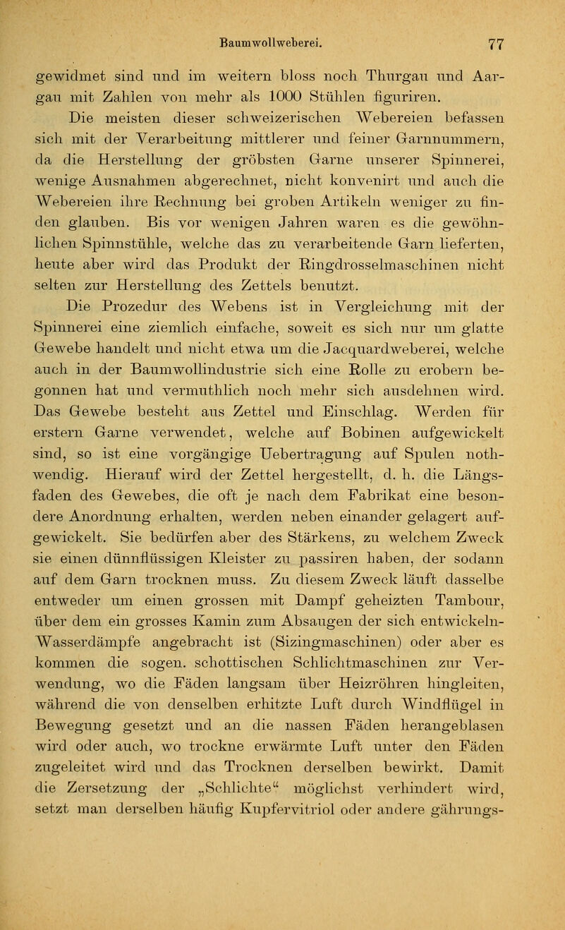 gewidmet sind niid im weitem bloss nocli Thnrgan und Aar- gau mit Zahlen von mehr als 1000 Stühlen iiguriren. Die meisten dieser schweizerischen Webereien befassen sich mit der Verarbeitung mittlerer und feiner Garnnummern, da die Herstellung der gröbsten Garne unserer Spinnerei, wenige Ausnahmen abgerechnet, nicht konvenirt und auch die Webereien ihre Rechnung bei groben Artikeln weniger zu fin- den glauben. Bis vor wenigen Jahren waren es die gewöhn- lichen Spinnstühle, welche das zu verarbeitende Garn lieferten, heute aber wird das Produkt der Ringdrosselmaschinen nicht selten zur Herstellung des Zettels benutzt. Die Prozedur des Webens ist in Vergleichung mit der Spinnerei eine ziemlich einfache, soweit es sich nur um glatte Gewebe handelt und nicht etwa um die Jacquardweberei, welche auch in der Baumwollindustrie sich eine Rolle zu erobern be- gonnen hat und vermuthlich noch mehr sich ausdehnen wird. Das Gewebe besteht aus Zettel und Einschlag. Werden für erstem Garne verwendet, welche auf Bobinen aufgewickelt sind, so ist eine vorgängige Uebertragung auf Spulen noth- wendig. Hierauf wird der Zettel hergestellt, d. h. die Längs- faden des Gewebes, die oft je nach dem Fabrikat eine beson- dere Anordnung erhalten, werden neben einander gelagert auf- gewickelt. Sie bedürfen aber des Stärkens, zu welchem Zweck sie einen dünnflüssigen Kleister zu passiren haben, der sodann auf dem Garn trocknen muss. Zu diesem Zweck läuft dasselbe entweder um einen grossen mit Dampf geheizten Tambour, über dem ein grosses Kamin zum Absaugen der sich entwickeln- Wasserdämpfe angebracht ist (Sizingmaschinen) oder aber es kommen die sogen, schottischen Schlichtmaschinen zur Ver- wendung, wo die Fäden langsam über Heizröhren hingleiten, während die von denselben erhitzte Luft durch Windflügel in Bewegung gesetzt und an die nassen Fäden herangeblasen wird oder auch, wo trockne erwärmte Luft unter den Fäden zugeleitet wird und das Trocknen derselben bewirkt. Damit die Zersetzung der „Schlichte möglichst verhindert wird, setzt man derselben häufig Kupfervitriol oder andere gährungs-