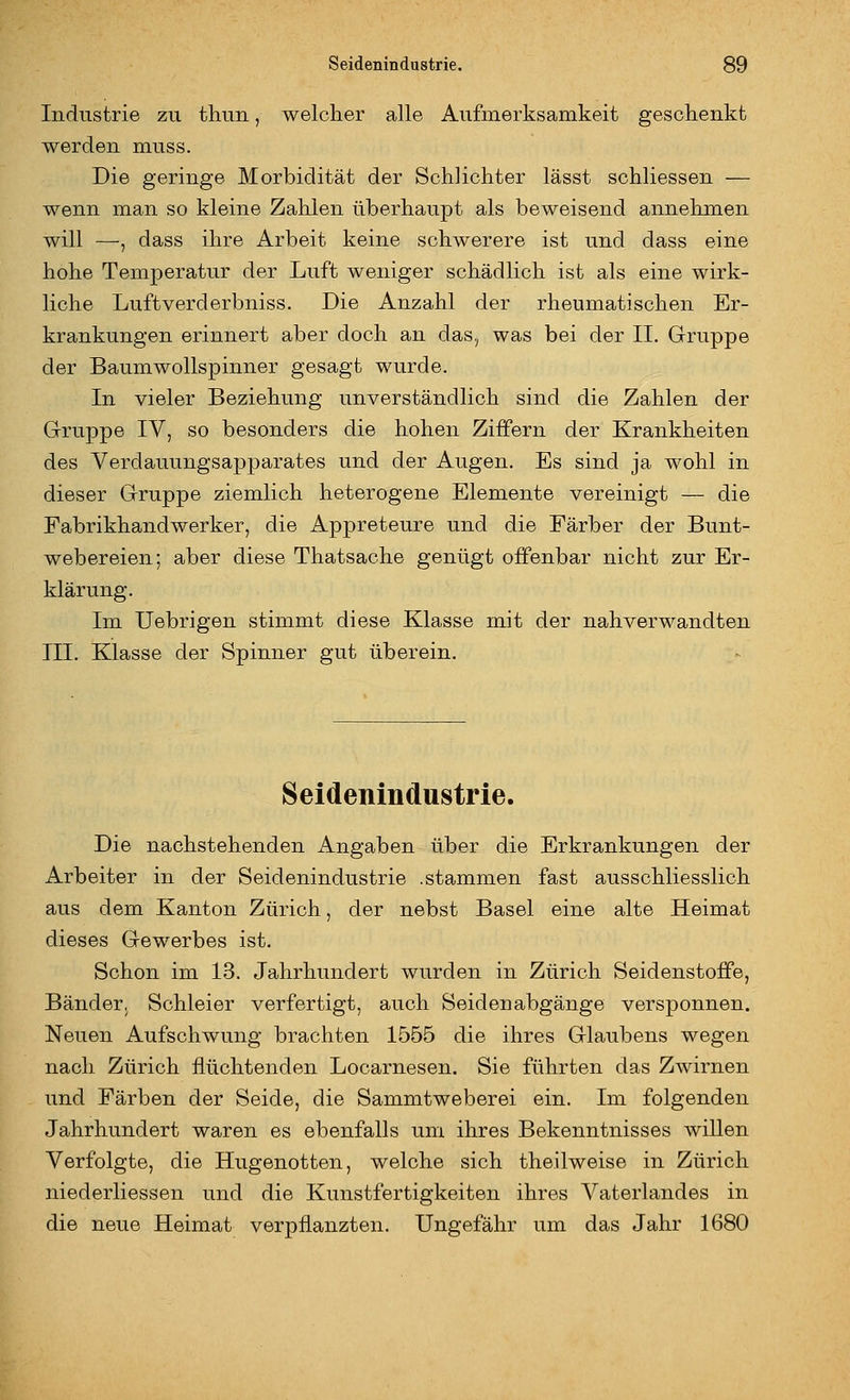 Industrie zu thun, welcher alle Aufmerksamkeit geschenkt werden muss. Die geringe Morbidität der Schlichter lässt schliessen — wenn man so kleine Zahlen überhaupt als beweisend annehmen will —, dass ihre Arbeit keine schwerere ist und dass eine hohe Temperatur der Luft weniger schädlich ist als eine wirk- liche Luftverderbniss. Die Anzahl der rheumatischen Er- krankungen erinnert aber doch an das, was bei der II. Gruppe der Baum Wollspinner gesagt wurde. In vieler Beziehung unverständlich sind die Zahlen der Gruppe IV, so besonders die hohen Ziffern der Krankheiten des Verdauungsapparates und der Augen. Es sind ja wohl in dieser Gruppe ziemlich heterogene Elemente vereinigt — die Fabrikhandwerker, die Appreteure und die Färber der Bunt- webereien; aber diese Thatsache genügt offenbar nicht zur Er- klärung. Im Uebrigen stimmt diese Klasse mit der nahverwandten III. Klasse der Spinner gut überein. Seidenindustrie. Die nachstehenden Angaben über die Erkrankungen der Arbeiter in der Seidenindustrie .stammen fast ausschliesslich aus dem Kanton Zürich, der nebst Basel eine alte Heimat dieses Gewerbes ist. Schon im 13. Jahrhundert wurden in Zürich Seidenstoffe, Bänder, Schleier verfertigt, auch Seidenabgänge versponnen. Neuen Aufschwung brachten 1555 die ihres Glaubens wegen nach Zürich flüchtenden Locarnesen. Sie führten das Zwirnen und Färben der Seide, die Sammtweberei ein. Im folgenden Jahrhundert waren es ebenfalls um ihres Bekenntnisses willen Verfolgte, die Hugenotten, welche sich theilweise in Zürich niederliessen und die Kunstfertigkeiten ihres Vaterlandes in die neue Heimat verpflanzten. Ungefähr um das Jahr 1680