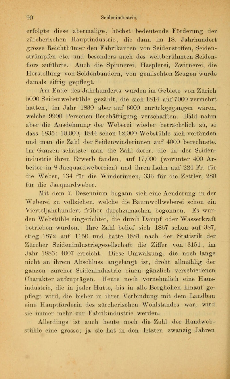 erfolgte diese abermalige, höchst bedeutende Förderung der zürcherischen Hauptindustrie, die dann im 18. Jahrhundert grosse Reichthümer den Fabrikanten von Seidenstoffen, Seiden- strümpfen etc. und besonders auch des weitberühmten Seiden- riors zuführte. Auch die Spinnerei, Hasplerei, Zwirnerei, die Herstellung von Seidenbändern, von gemischten Zeugen wurde damals eifrig gepflegt. Am Ende des Jahrhunderts wurden im Gebiete von Zürich 6000 Seidenwebstühle gezälilt, die sich 1814 auf 7000 vermehrt hatten, im Jahr 181-^0 aber auf 6000 zurückgegangen waren, welche 9900 Personen Beschäftigung verschafften. Bald nahm aber die Ausdehnung der Weberei wieder beträchtlich zu, so dass 1835: 10,000, 1844 schon 12,0a) Webstühle sich vorlanden und man die Zald der Seidenwinderinnen auf 4000 berechnete. Im Ganzen schätzte man die Zahl derer, die in der Seiden- industrie ihren Erwerb fanden, auf 17,000 (worunter 400 Ar- beiter in 8 J acquardwebereien) und ihren Lohn auf 224 Fr. für die Weber, 184 für die Winderinnen, 336 für die Zettler, 280 für die Jacquardweber. Mit dem 7. Dezennium begann sich eine Aenderung in der Weberei zu vollzielien, welche die Baumwollweberei schon ein Vierteljahrhundert früher durchzumachen begonnen. Es wur- den Webstühle eingerichtet, die durch Dampf oder Wasserkraft betrieben wurden. Ihre Zahl belief sich 1867 schon auf 387, stieg 1872 auf 1150 und hatte 1881 nach der Statistik der Zürcher Seidenindustriegesellschaft die Ziffer von 3151 , im Jahr 1883: 4007 erreicht. Diese Umwälzung, die noch lange nicht an ihrem Abschluss angelangt ist, droht allmählig der ganzen Zürcher Seidenindustrie einen gänzlich verschiedenen Charakter aufzuprägen. Heute noch vornehmlich eine Haus- industrie, die in jeder Hütte, bis in alle Berghöhen hinauf ge- ]>ilegt wird, die bisher in ihrer Verbindung mit dem Landbau eine Hauptförderin des zürcherischen Wohlstandes war, wird sie immer mehr zur Fabrikindustrie werden. Allerdings ist auch heute noch die Zahl der Handweb- stühle eine grosse; ja sie hat in den letzten zwanzig Jahren