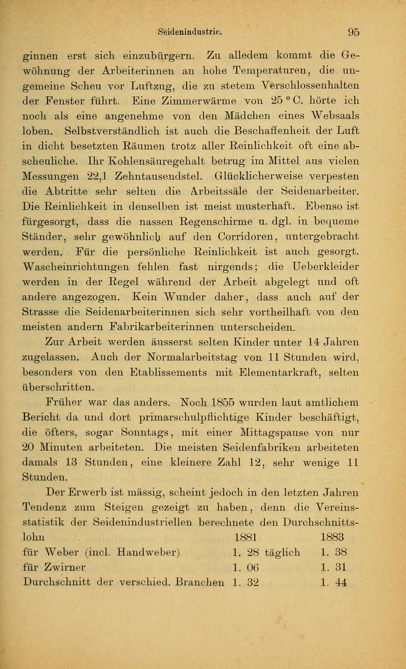 ginnen erst sicli einzubürgern. Zu alledem kommt die Ge- wöhnung der Arbeiterinnen an hohe Temperaturen, die un- gemeine Scheu vor Luftzug, die zu stetem Verschlossenhalten der Fenster führt. Eine Zimmerwärme von 25 ^ C, hörte ich noch als eine angenehme von den Mädchen eines Websaals loben. Selbstverständlich ist auch die Beschaffenheit der Luft in dicht besetzten Räumen trotz aller Reinlichkeit oft eine ab- scheuliche. Ihr Kohlensäuregehalt betrug im Mittel aus vielen Messungen 22,1 Zehntausendstel. Glücklicherweise verpesten die Abtritte sehr selten die Arbeitssäle der Seidenarbeiter. Die Reinlichkeit in denselben ist meist musterhaft. Ebenso ist fürgesorgt, dass die nassen Regenschirme u. dgl. in bequeme Ständer, sehr gewöhnlicb- auf den Corridoren, untergebracht werden. Für die persönliche Reinlichkeit ist auch gesorgt. Wascheinrichtungen fehlen fast nirgends; die Ueberkleider werden in der Regel während der Arbeit abgelegt und oft andere angezogen. Kein Wunder daher, dass auch auf der Strasse die Seidenarbeiterinnen sich sehr vortheilhaft von den meisten andern Fabrikarbeiterinnen unterscheiden. Zur Arbeit werden äusserst selten Kinder unter 14 Jahren zugelassen. Auch der Normalarbeitstag von 11 Stunden wird, besonders von den Etablissements mit Elementar kraft, selten überschritten. Früher war das anders. Noch 1855 wurden laut amtlichem Bericht da und dort primarschulpflichtige Kinder beschäftigt, die öfters, sogar Sonntags, mit einer Mittagspause von nur 20 Minuten arbeiteten. Die meisten Seidenfabriken arbeiteten damals 13 Stunden, eine kleinere Zahl 12, sehr wenige 11 Stunden. Der Erwerb ist massig, scheint jedoch in den letzten Jahren Tendenz zum Steigen gezeigt zu haben, denn die Vereins- statistik der Seidenindustriellen berechnete den Durchschnitts- lohn 1881 1883 für Weber (incl. Handweber) 1. 28 täglich 1. 38 für Zwirner 1. 06 1. 31 Durchschnitt der verschied. Branchen 1. 32 1. 44