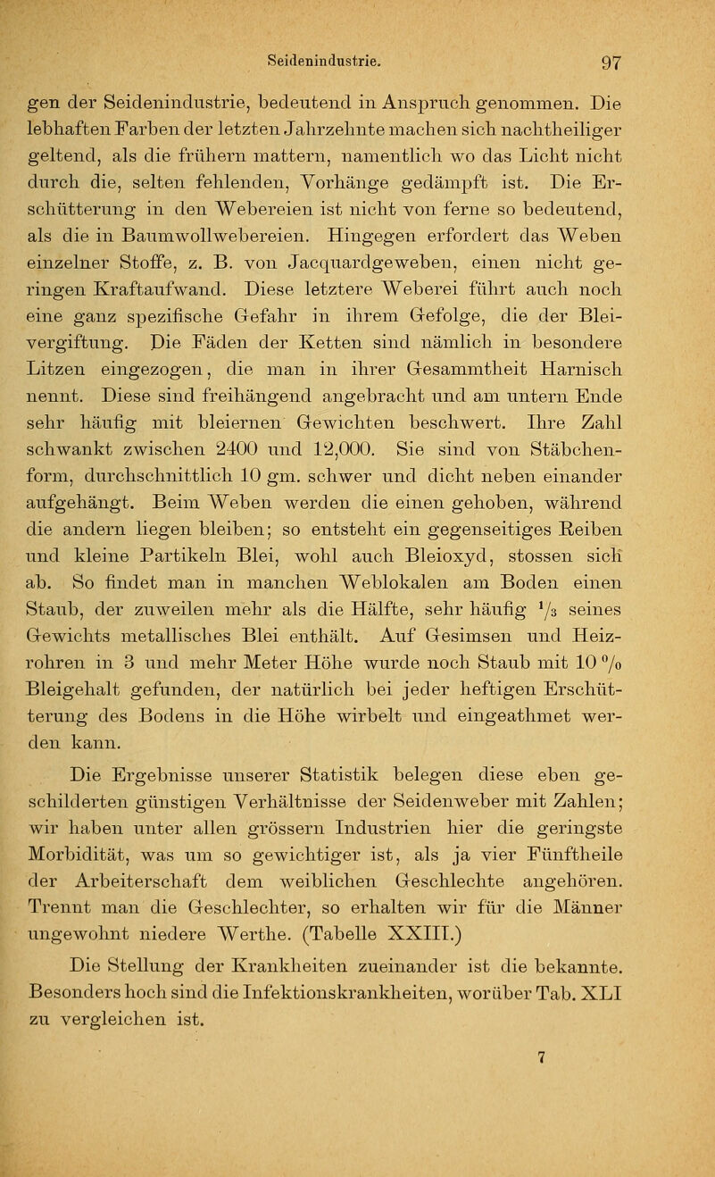 gen der Seidenindustrie, bedeutend in Anspruch genommen. Die lebhaften Farben der letzten Jahrzehnte machen sich nachtheiliger geltend, als die frühern mattern, namentlich wo das Licht nicht durch die, selten fehlenden, Vorhänge gedämpft ist. Die Er- schütterung in den Webereien ist nicht von ferne so bedeutend, als die in Baumwollwebereien. Hingegen erfordert das Weben einzelner Stoffe, z. B. von Jacquardgewebeu, einen nicht ge- ringen Kraftaufwand. Diese letztere Weberei führt auch noch eine ganz spezifische Gefahr in ihrem Gefolge, die der Blei- vergiftung. Die Fäden der Ketten sind nämlich in besondere Litzen eingezogen, die man in ihrer Gesammtheit Harnisch nennt. Diese sind freihängend angebracht und am untern Ende sehr häufig mit bleiernen Gewichten beschwert. Ihre Zahl schwankt zwischen 2400 und 12,000. Sie sind von Stäbchen- form, durchschnittlich 10 gm. schwer und dicht neben einander aufgehängt. Beim Weben werden die einen gehoben, während die andern liegen bleiben; so entsteht ein gegenseitiges Reiben und Heine Partikeln Blei, wohl auch Bleioxyd, stossen sich ab. So findet man in manchen Weblokalen am Boden einen Staub, der zuweilen mehr als die Hälfte, sehr häufig '/s seines Gewichts metallisches Blei enthält. Auf Gesimsen und Heiz- rohren in 3 und mehr Meter Höhe wurde noch Staub mit 10 /o Bleigehalt gefunden, der natürlich bei jeder heftigen Erschüt- terung des Bodens in die Höhe wirbelt und eingeathmet wer- den kann. Die Ergebnisse unserer Statistik belegen diese eben ge- schilderten günstigen Verhältnisse der Seidenweber mit Zahlen; wir haben unter allen grössern Industrien hier die geringste Morbidität, was um so gewichtiger ist, als ja vier Fünftheile der Arbeiterschaft dem weiblichen Geschlechte angehören. Trennt man die Geschlechter, so erhalten wir für die Männer ungewohnt niedere Werthe. (Tabelle XXIIT.) Die Stellung der Krankheiten zueinander ist die bekannte. Besonders hoch sind die Infektionskrankheiten, worüber Tab. XLI zu vergleichen ist.