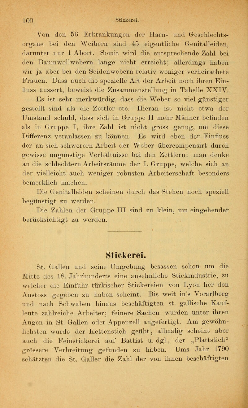 Von den 56 Erkrankungen der Harn- und GescMeclits- organe bei den Weibern sind 45 eigentliche Grenitalleiden, darunter nur 1 Abort. Somit wird die entsprechende Zahl bei den Baumwollwebern lange nicht erreicht; allerdings haben wir ja aber bei den Seidenwebern relativ weniger verheirathete Frauen. Dass auch die spezielle Art der Arbeit noch ihren Ein- iluss äussert, beweist die Zusammenstellung in Tabelle XXIV. Es ist sehr merkwürdig, dass die Weber so viel günstiger gestellt sind als die Zettler etc. Hieran ist nicht etwa der Umstand schuld, dass sich in Grruppe II mehr Männer befinden als in Grruppe I, ihre Zahl ist nicht gross genug, um diese Differenz veranlassen zu können. Es wird eben der Einfluss der an sich schwerern Arbeit der Weber übercompensirt durch gewisse ungünstige Verhältnisse bei den Zettlern: man denke an die schlechtem Arbeitsräume der I. Gruppe, welche sich an, der vielleicht auch weniger robusten Arbeiterschaft besonders bemerklich machen. Die Genitalleiden scheinen durch das Stehen noch speziell begünstigt zu werden. Die Zahlen der Gruppe III sind zu klein, um eingehender berücksichtigt zu werden. Stickerei. St. Gallen und seine Umgebung besassen schon um die Mitte des 18. Jahrhunderts eine ansehnliche Stickindustrie, zu welcher die Einfuhr türkischer Stickereien von Lyon her den Anstoss gegeben zu haben scheint. Bis weit in's Vorarlberg und nach Schwaben hinaus beschäftigten st. gallische Kauf- leute zahlreiche Arbeiter; feinere Sachen wurden unter ihren Augen in St. Gallen oder Appenzell angefertigt. Am gewöhn- lichsten wurde der Kettenstich geübt, allmälig scheint aber auch die Feinstickerei auf Battist u. dgl., der „Plattstich grössere Verbreitung gefunden zu haben. Ums Jahr 1790 schätzten die St. Galler die Zahl der von ihnen beschäftigten