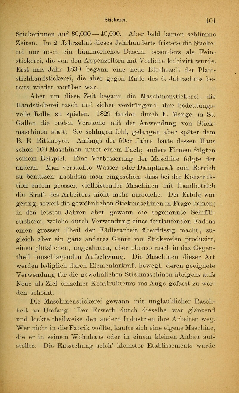 Stickerinnen auf 30,000 — 40,000. Aber bald kamen scklimme Zeiten. Im 2. Jahrzehnt dieses Jahrhunderts fristete die Sticke- rei nur noch ein kümmerliches Dasein, besonders als Fein- stickerei, die von den Appenzellem mit Vorliebe kultivirt wurde. Erst ums Jahr 1830 begann eine neue Blüthezeit der Platt- stichhandstickerei, die aber gegen Ende des 6. Jahrzehnts be- reits wieder vorüber war. Aber um diese Zeit begann die Maschinenstickerei, die Handstickerei rasch und sicher verdrängend, ihre bedeutungs- volle Rolle zu spielen. 1829 fanden durch F. Mange in St. Gallen die ersten Versuche mit der Anwendung von Stick- maschinen statt. Sie schlugen fehl, gelangen aber später dem B. E. Rittmeyer. Anfangs der 50er Jahre hatte dessen Haus schon 100 Maschinen unter einem Dach; andere Firmen folgten seinem Beispiel. Eine Verbesserung der Maschine folgte der andern. Man versuchte Wasser oder Dampfkraft zum Betrieb zu benutzen, nachdem man eingesehen^ dass bei der Konstruk- tion enorm grosser, vielleistender Maschinen mit Handbetrieb die Kraft des Arbeiters nicht mehr ausreiche. Der Erfolg war gering, soweit die gewöhnlichen Stickmasohinen in Frage kamen; in den letzten Jahren aber gewann die sogenannte Schiffli- stickerei, welche durch Verwendung eines fortlaufenden Fadens einen grossen Theil der Fädlerarbeit überflüssig macht, zu- gleich aber ein ganz anderes Genre von Stickereien produzirt, einen plötzlichen, ungeahnten, aber ebenso rasch in das Gegen- theil umschlagenden Aufschwung. Die Maschinen dieser Art werden lediglich durch Elementarkraft bewegt, deren geeignete Verwendung für die gewöhnlichen Stickmaschinen übrigens aufs Neue als Ziel einzelner Konstrukteurs ins Auge gefasst zu wer- den scheint. Die Maschinenstickerei gewann mit unglaublicher Rasch- heit an Umfang. Der Erwerb durch dieselbe war glänzend und lockte theilweise den andern Industrien ihre Arbeiter weg. Wer nicht in die Fabrik wollte, kaufte sich eine eigene Maschine, die er in seinem Wohnhaus oder in einem kleinen Anbau auf- stellte. Die Entstehung solch' kleinster Etablissements wurde