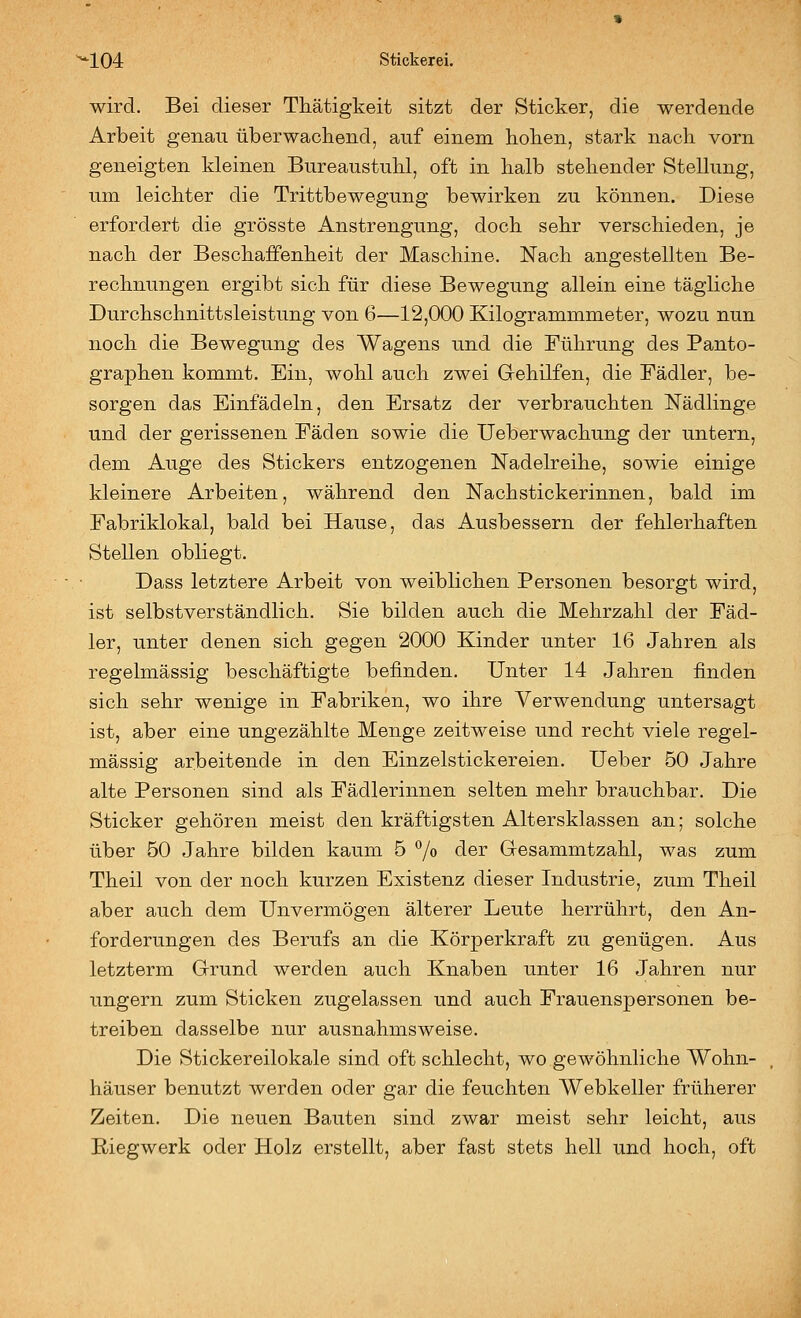 wird. Bei dieser Thätigkeit sitzt der Sticker, die werdende Arbeit genau überwachend, auf einem hoben, stark nach vorn geneigten kleinen Bureaustuhl, oft in halb stehender Stellung, um leichter die Trittbewegung bewirken zu können. Diese erfordert die grösste Anstrengung, doch sehr verschieden, je nach der Beschaffenheit der Maschine. Nach angestellten Be- rechnungen ergibt sich für diese Bewegung allein eine tägliche Durchschnittsleistung von 6—12,000 Kilogrammmeter, wozu nun noch die Bewegung des Wagens und die Führung des Panto- graphen kommt. Ein, wohl auch zwei Gehilfen, die Fädler, be- sorgen das Einfädeln, den Ersatz der verbrauchten Nädlinge und der gerissenen Fäden sowie die Ueberwachung der untern, dem Auge des Stickers entzogenen Nadelreihe, sowie einige kleinere Arbeiten, während den Nachstickerinnen, bald im Fabriklokal, bald bei Hause, das Ausbessern der fehlerhaften Stellen obliegt. Dass letztere Arbeit von weiblichen Personen besorgt wird, ist selbstverständlich. Sie bilden auch die Mehrzahl der Fäd- ler, unter denen sich gegen 2000 Kinder unter 16 Jahren als regelmässig beschäftigte befinden. Unter 14 Jahren finden sich sehr wenige in Fabriken, wo ihre Verwendung untersagt ist, aber eine ungezählte Menge zeitweise und recht viele regel- mässig arbeitende in den Einzelstickereien. Ueber 50 Jahre alte Personen sind als Fädlerinnen selten mehr brauchbar. Die Sticker gehören meist den kräftigsten Altersklassen an; solche über 50 Jahre bilden kaum 5 7« ^©i' Gesammtzahl, was zum Theil von der noch kurzen Existenz dieser Industrie, zum Theil aber auch dem Unvermögen älterer Leute herrührt, den An- forderungen des Berufs an die Körperkraft zu genügen. Aus letzterm Grund werden auch Knaben unter 16 Jahren nur ungern zum Sticken zugelassen und auch Frauenspersonen be- treiben dasselbe nur ausnahmsweise. Die Stickereilokale sind oft schlecht, wo gewöhnliche Wohn- häuser benutzt werden oder gar die feuchten Webkeller früherer Zeiten. Die neuen Bauten sind zwar meist sehr leicht, aus Riegwerk oder Holz erstellt, aber fast stets hell und hoch, oft