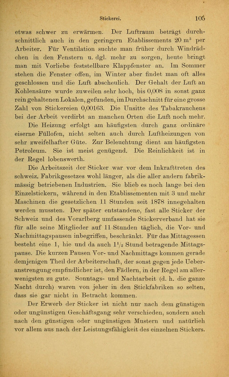 etwas schwer zu erwärmen. Der Luftraum beträgt durcli- schnittlich aucli in den geringern Etablissements 20 m^ per Arbeiter. Für Ventilation suchte man früher durch Windräd- chen in den Fenstern u. dgl. mehr zu sorgen, heute bringt man mit Vorliebe feststellbare Klappfenster an. Im Sommer stehen die Fenster offen, im Winter aber findet man oft alles geschlossen und die Luft abscheulich. Der Gehalt der Luft an Kohlensäure wurde zuweilen sehr hoch, bis 0,008 in sonst ganz rein gehaltenen Lokalen, gefunden, im Durchschnitt für eine grosse Zahl von Stickereien 0,00163. Die Unsitte des Tabakrauchens bei der Arbeit verdirbt an manchen Orten die Luft noch mehr. Die Heizung erfolgt am häufigsten durch ganz ordinäre eiserne Füllofen, nicht selten auch durch Luftheizungen von sehr zweifelhafter Güte. Zur Beleuchtung dient am häufigsten Petroleum. Sie ist meist genügend. Die Reinlichkeit ist in der Regel lobenswerth. Die Arbeitszeit der Sticker war vor dem Inkrafttreten des Schweiz. Fabrikgesetzes wohl länger, als die aller andern fabrik- mässig betriebenen Industrien. Sie blieb es noch lange bei den Einzelstickern, während in den Etablissementen mit 3 und mehr Maschinen die gesetzlichen 11 Stunden seit 1878 innegehalten werden mussten. Der später entstandene, fast alle Sticker der Schweiz und des Vorarlberg umfassende Stickerverband hat sie für alle seine Mitglieder auf 11 Stunden täglich, die Vor- und Nachmittagspausen inbegriffen, beschränkt. Für das Mittagessen besteht eine 1, hie und da auch l'/a Stund betragende Mittags- pause. Die kurzen Pausen Vor- und Nachmittags kommen gerade demjenigen Theil der Arbeiterschaft, der sonst gegen jede Ueber- anstrengung empfindlicher ist, den Fädlern, in der Regel am aller- wenigsten zu gute. Sonntags- und Nachtarbeit (d. h. die ganze Nacht durch) waren von jeher in den Stickfabriken so selten, dass sie gar nicht in Betracht kommen. Der Erwerb der Sticker ist nicht nur nach dem günstigen oder ungünstigen Geschäftsgang sehr verschieden, sondern auch nach den günstigen oder ungünstigen Mustern und natürlieh vor allem aus nach der Leistungsfähigkeit des einzelnen Stickers.