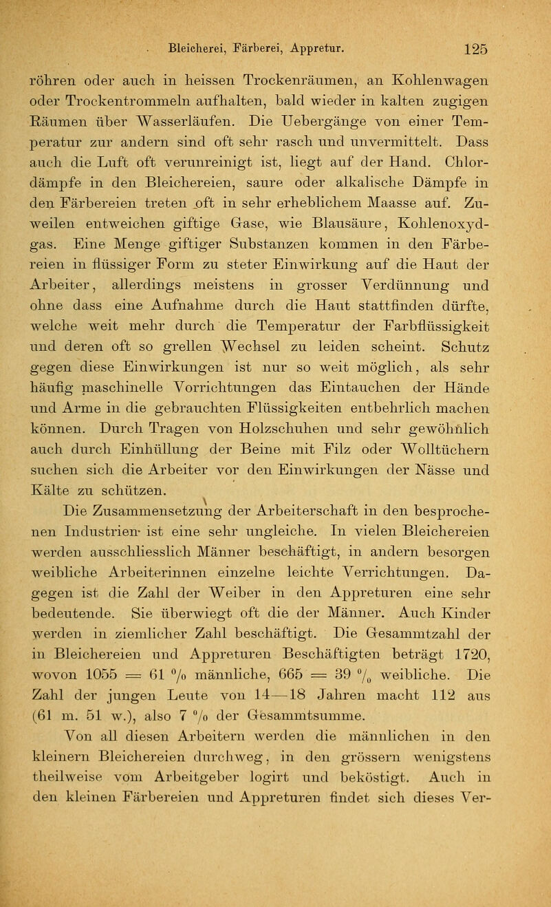 röhren oder aiicli in heissen Trockenränmen, an Kohlenwagen oder Trockentrommeln aufhalten, bald wieder in kalten zugigen Räumen über Wasserläufen. Die Uebergänge von einer Tem- peratur zur andern sind oft sehr rasch und unvermittelt. Dass auch die Luft oft verunreinigt ist, liegt auf der Hand. Chlor- dämpfe in den Bleichereien, saure oder alkalische Dämpfe in den Färbereien treten oft in sehr erheblichem Maasse auf. Zu- weilen entweichen giftige Grase, wie Blausäure, Kohlenoxj^d- gas. Eine Menge giftiger Substanzen kommen in den Färbe- reien in flüssiger Form zu steter Einwirkung auf die Haut der Arbeiter, allerdings meistens in grosser Verdünnung und ohne dass eine Aufnahme durch die Haut stattfinden dürfte, welche weit mehr durch die Temperatur der Farbflüssigkeit und deren oft so grellen Wechsel zu leiden scheint. Schutz gegen diese Einwirkungen ist nur so weit möglich, als sehr häufig pciaschinelle Vorrichtungen das Eintauchen der Hände und Arme in die gebrauchten Flüssigkeiten entbehrlich machen können. Durch Tragen von Holzschuhen und sehr gewöhnlich auch durch Einhüllung der Beine mit Filz oder Wolltüchern suchen sich die Arbeiter vor den Einwirkungen der Nässe und Kälte zu schützen. Die Zusammensetzung der Arbeiterschaft in den besproche- nen Industrien- ist eine sehr ungleiche. In vielen Bleichereien werden ausschliesslich Männer beschäftigt, in andern besorgen weibliche Arbeiterinnen einzelne leichte Verrichtungen. Da- gegen ist die Zahl der Weiber in den Appreturen eine sehr bedeutende. Sie überwiegt oft die der Männer. Auch Kinder werden in ziemlicher Zahl beschäftigt. Die Gesammtzahl der in Bleichereien und Appreturen Beschäftigten beträgt 1720, wovon 1055 = 61 *'/o männliche, 665 = 39 % weibliche. Die Zahl der jungen Leute von 14—18 Jahren macht 112 aus (61 m. 51 w.), also 7 /o der Gfesammtsumme. Von all diesen Arbeitern werden die männlichen in den kleinern Bleichereien durchweg, in den grössern wenigstens theilweise vom Arbeitgeber logirt und beköstigt. Auch in den kleinen Färbereien und Appreturen findet sich dieses Ver-